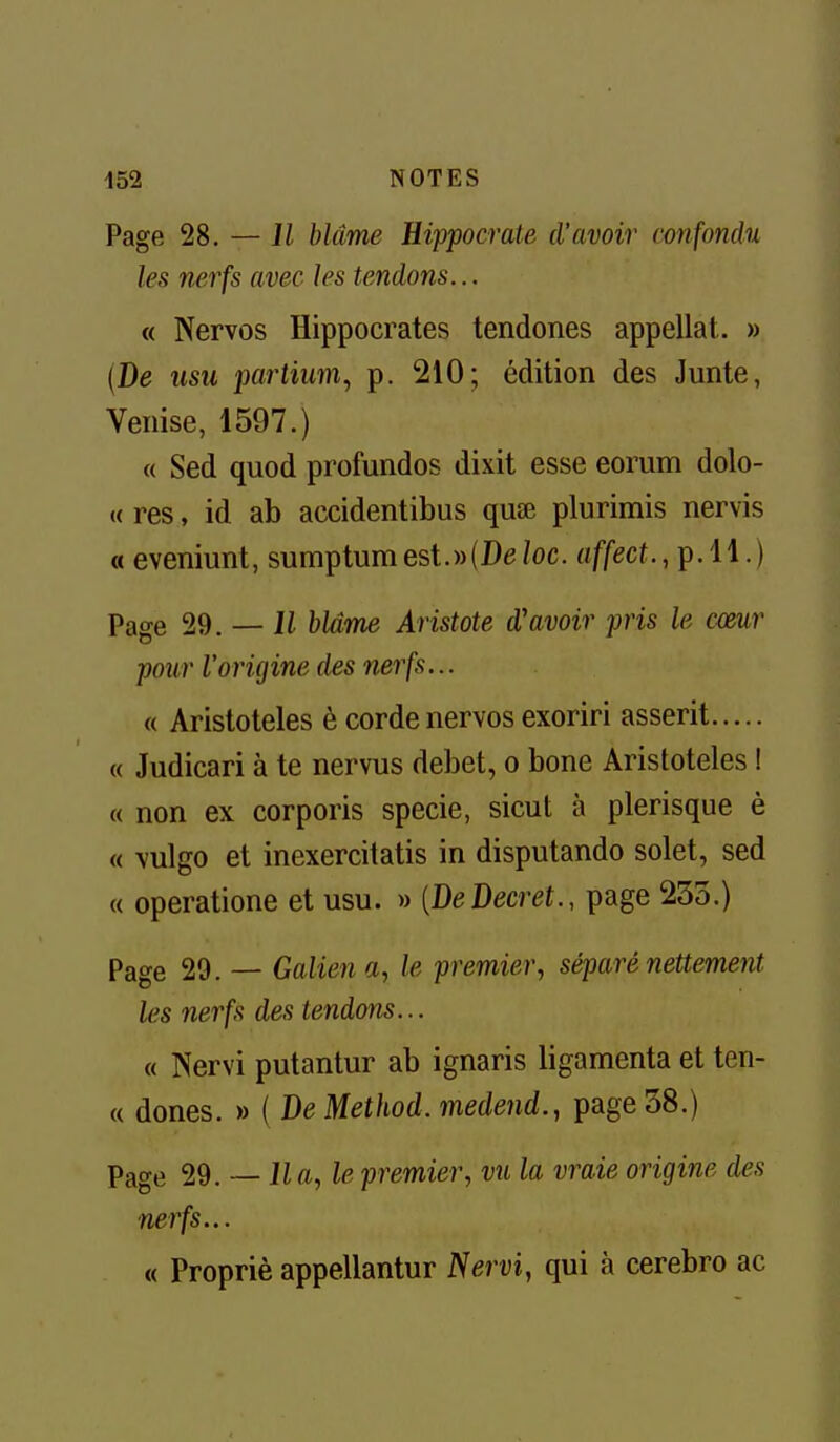 Page 28. — Il blâme Hippocrate d'avoir confondu les nerfs avec les tendons... « Nervos Hippocrates tendones appellat. » (De usu partium., p. 210; édition des Junte, Venise, 1597.) « Sed quod profundos dixit esse eorum dolo- « res, id ab accidentibus quœ plurimis nervis « eveniunt, sumptumest.»(De/oc. «f/ecf., p. 11.) Page 29. — li blâme Aristote d'avoir pris le cœur pour l'origine des nerfs... « Aristoteles è corde nervos exoriri asserit « Judicari à te nervus débet, o bone Aristoteles I « non ex corporis specie, sicut à plerisque è « vulgo et inexercitatis in disputando solet, sed « operatione et usu. » {DeDecret., page 233.) Page 29. — Galien a, le premier, séparé nettement les nerfs des tendons... « Nervi putantur ab ignaris ligamenta et ten- « dones. » ( De Method. medend., page 38.) Page 29. — lia, le premier, vu la vraie origine des nerfs... « Propriè appellantur Nervi, qui à cerebro ac