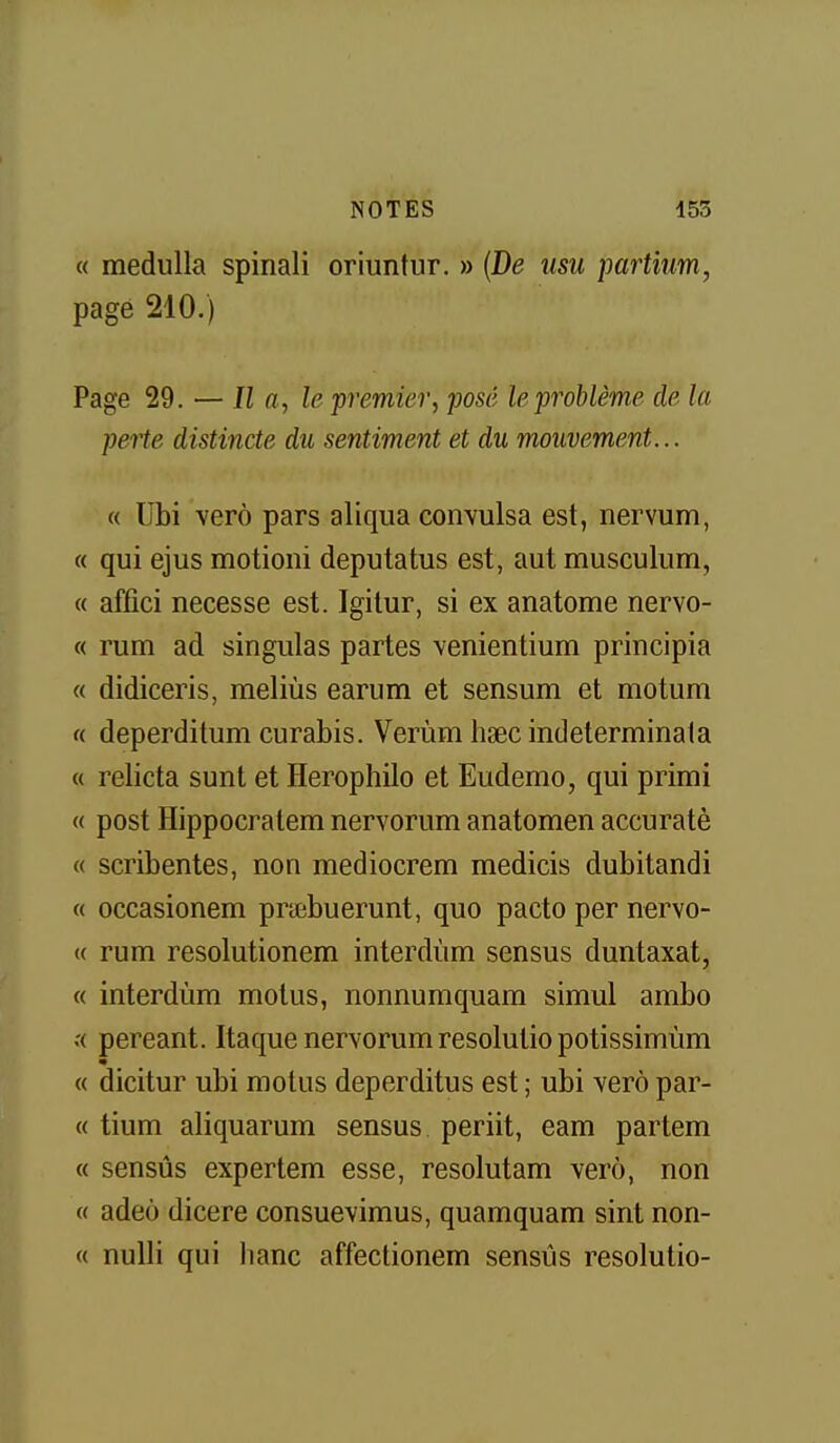 « medulla spinali oriuntur. » {De iisu partium, page 210.) Page 29. — Il a, le premier, posé le problème de la peHe distincte du sentiment et du mouvement... « Ubi verô pars aliqua convulsa est, nervum, « qui ejus motioni deputatus est, aut musculum, « affîci necesse est. Igitur, si ex anatome nervo- « rum ad singulas partes venientium principia « didiceris, meliùs earum et sensum et motum « deperditum curabis. Verùm hsec indeterminala « relicta sunt et Herophilo et Eudemo, qui primi « post Hippocralem nervorum anatomen accuratè « scribentes, non mediocrem medicis dubitandi « occasionem pnebuerunt, quo pacte per nervo- « rum resolutionem interdùm sensus duntaxat, « interdùm motus, nonnumquam simul ambo .'( pereant. Itaque nervorumresolutio potissimùm « dicitur ubi motus deperditus est ; ubi verô par- ce tium aliquarum sensus periit, eam partem « sensus expertem esse, resolutam verô, non « adeô dicere consuevimus, quamquam sint non- « nulli qui banc affeclionem sensûs resolutio-