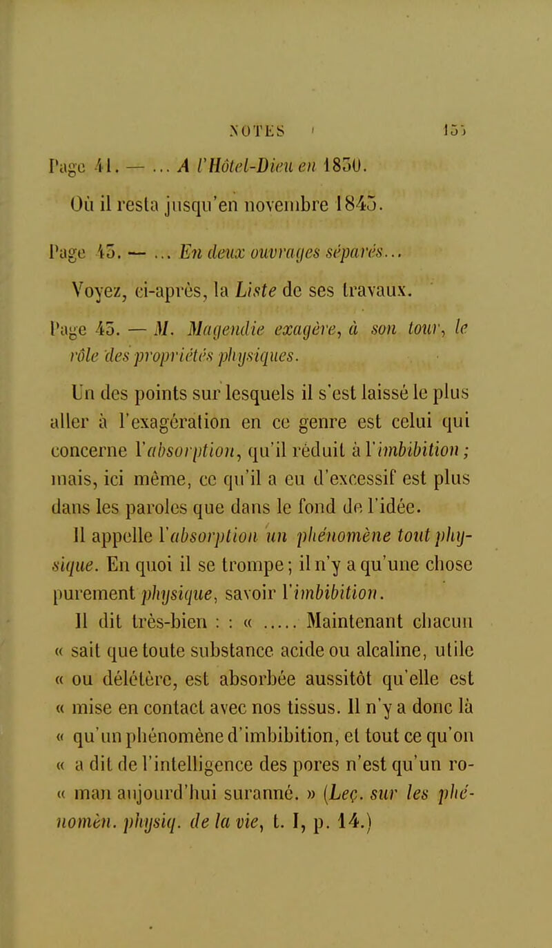 Page -il. — ...A l'HôUd-Dieuen 1830. Où il resta jusqu'en novembre 1845. Page 45. — ... En deîix ouviwjes séparés... Voyez, ci-après, la Liste de ses travaux. Paye 45. — M. Magendie exagère, à son tour, le rôle des propriétés phy.siques. Un des points sur lesquels il s'est laissé le plus aller à l'exagération en ce genre est celui qui concerne l'absorption, qu'il réduit kVimbibition ; mais, ici même, ce qu'il a eu d'excessif est plus dans les paroles que dans le fond de l'idée. il appelle l'absorption un phénomène tout pliij- siqiie. En quoi il se trompe ; il n'y a qu'une chose [mrement physique, savoir Y imbibition. 11 dit très-bien : : « Maintenant chacun « sait que toute substance acide ou alcaline, utile « ou délétère, est absorbée aussitôt qu'elle est « mise en contact avec nos tissus. 11 n'y a donc là « qu'un phénomène d'imbibition, et tout ce qu'on « a dit de l'intelligence des pores n'est qu'un ro- « man aujourd'hui suranné. » {Leç. sur les plié- nomèn. pliysiq. de la vie, t. I, p. 14.)