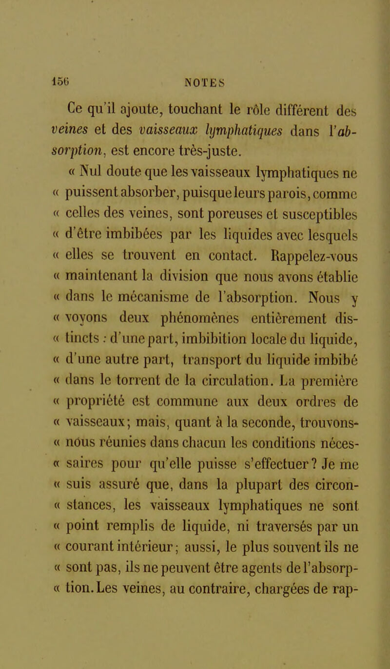 Ce qu'il ajoute, touchant le rôle différent des veines et des vaisseaux lymphatiques dans l'ab- sorption, est encore très-juste. « Nul doute que les vaisseaux lymphatiques ne « puissent absorber, puisque leurs parois, comme « celles des veines, sont poreuses et susceptibles « d'être imbibées par les liquides avec lesquels « elles se trouvent en contact. Rappelez-vous « maintenant la division que nous avons établie « dans le mécanisme de l'absorption. Nous y « voyons deux phénomènes entièrement dis- « tincts : d'une part, imbibition locale du liquide, « d'une autre part, transport du liquide imbibé « dans le torrent de la circulation. La première « propriété est commune aux deux ordres de « vaisseaux; mais, quant à la seconde, trouvons- « nous réunies dans chacun les conditions néces- « saires pour qu'elle puisse s'effectuer ? Je me « suis assuré que, dans la plupart des circon- « stances, les vaisseaux lymphatiques ne sont « point remplis de liquide, ni traversés par un « courant intérieur ; aussi, le plus souvent ils ne « sont pas, ils ne peuvent être agents de l'absorp- « tion.Les veines, au contraire, chargées de rap-
