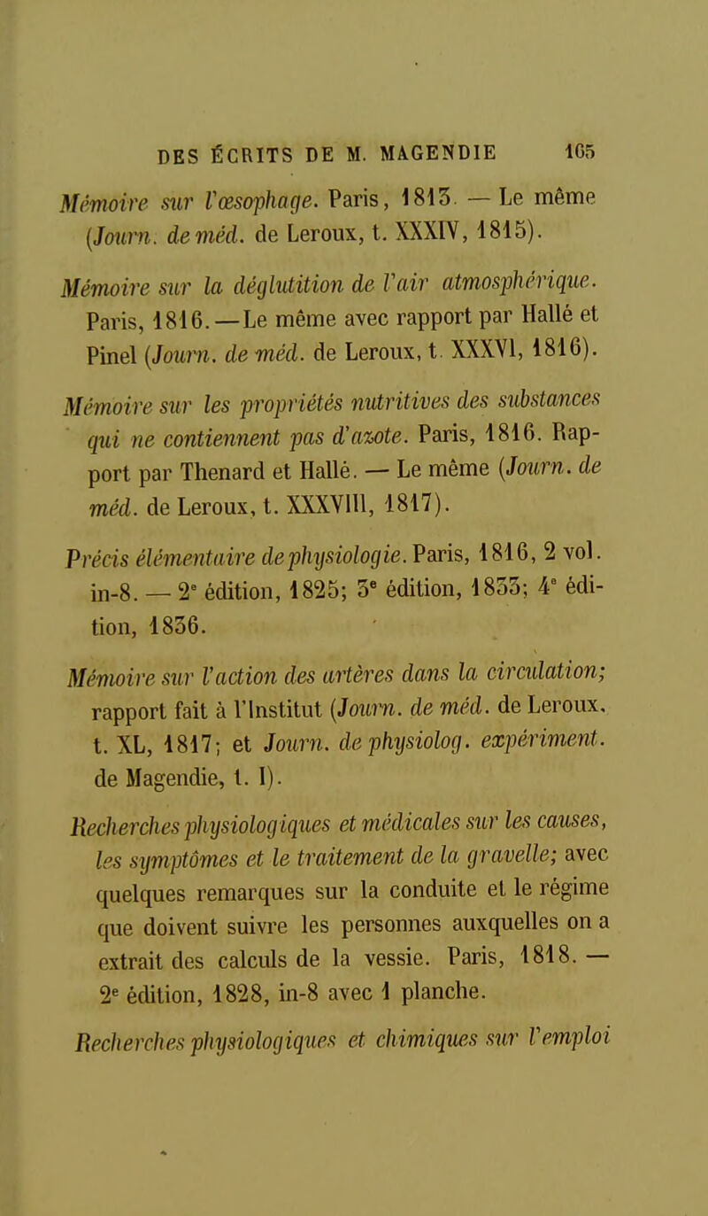 Mémoire sur l'œsophage. Paris, 1813. — Le même {Joitm. deméd. de Leroux, t. XXXIY, 1815). Mémoire sur la déglutition de Vair atmosphérique. Paris, 1816. —Le même avec rapport par Hallè et Pinel (Joîtra. de méd. de Leroux, t. XXXYl, 1816). Mémoire sur les propriétés nutritives des substances qui ne contiennent pas d'awte. Paris, 1816. Rap- port par Thenard et Halle. — Le même {Journ. de méd. de Leroux, t. XXXVlll, 1817). Précis élémentaire de physiologie. Paris, 1816, 2 vol. iii-8. — 2 édition, 1825; 3 édition, 1833; 4» édi- tion, 1836. Mémoire sur l'action des artères dans la ciradation; rapport fait à l'Institut {Journ. de méd. de Leroux, t. XL, 1817; et Journ. dephysiolog. expériment. de Magendie, t. 1). Recherches physiologiques et médicales sur les causes, les symptômes et le traitement de la graveUe; avec quelques remarques sur la conduite et le régime que doivent suivre les personnes auxquelles on a extrait des calculs de la vessie. Paris, 1818.— 2« édition, 1828, in-8 avec 1 planche. Recherches physiologiques et. chimiques sur Vemploi