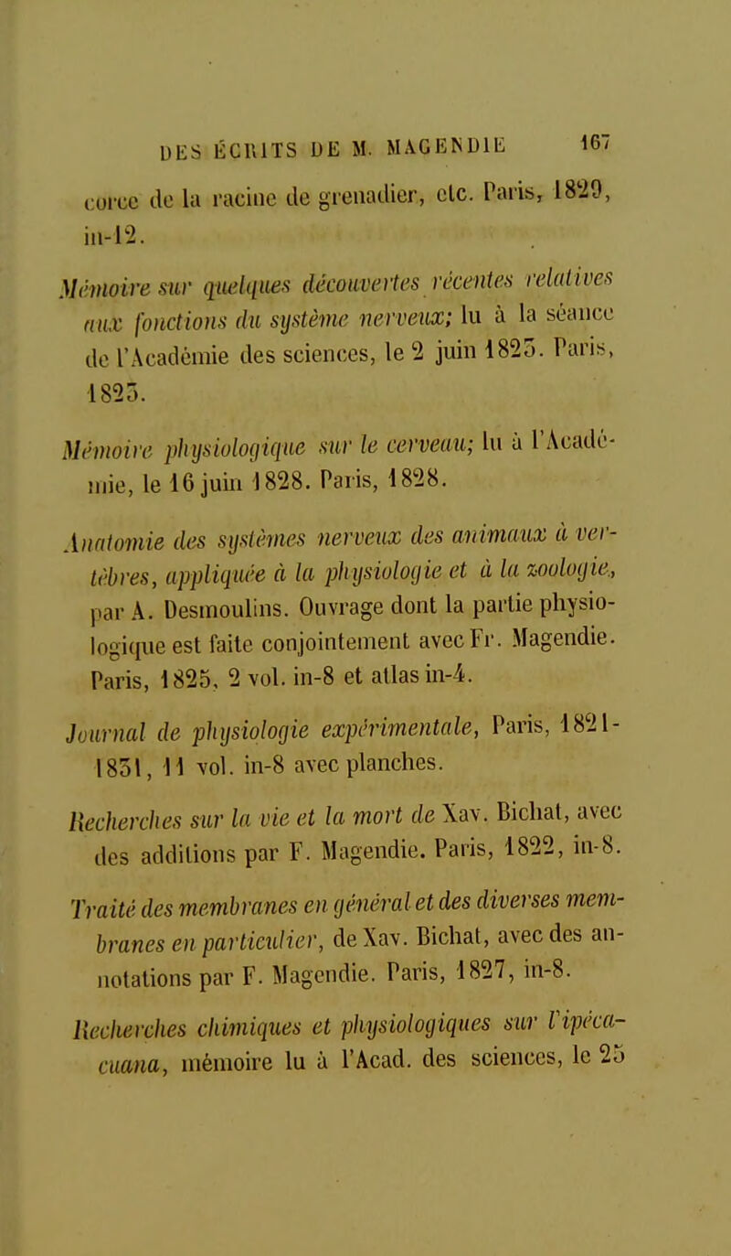 corcc de la racine de grenadier, clc. Paris, 18^20, in-l2. Mênioiresiir quelques découvertes récentes relatives ma fonctions du système nerveiix; lu à la séance de l'Académie des sciences, le '2 juin 1825. Pans, 1825. Mémoire physiologique sur le cerveau; lu à l'Acadé- mie, le 16 juin 1828. Paris, 1828. Auaiomie des systèmes nerveux des animaux à ver- tèbres, appliquée à la physioloyie et à la zooloyie., par A. Desmoulins. Ouvrage dont la partie physio- logiciueest faite conjointement avecFr. Magendie. Paris, 1825, 2 vol. in-8 et allas in4. Journal de physiologie expérimentale, Paris, 1821- 1851, 11 vol. in-8 avec planches. Recherches sur la vie et la mort de Xav. Biclial, avec des additions par F. Magendie. Paris, 1822, in-8. Traité des membranes en général et des diverses mem- branes en particulier, de Xav. Bichat, avec des an- notations par F. Magendie. Paris, 1827, in-8. llecherches chimiques et physiologiques sur Vipéca- cuana, mémoire lu à l'Acad. des sciences, le 25