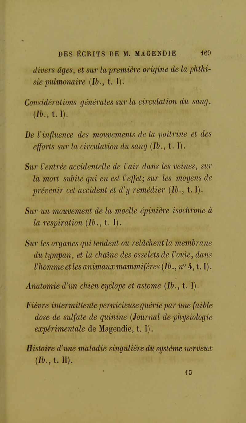 divers âges, et sur la première origine de la phthi- sie pidmonaire [Ib., t. 1). Considérations générales sur la ciradation du sang. {lb.,t. I). De l'influence des mouvements de la 2]oitri7ie et des efforts sur la ciradation du sang {Ib.,i.\). Sur L'entrée accidentelle de l'air dans les veines, sur la moH svbite qui en est l'effet; sur les moyens de prévenir cet accident et d'^j remédier {Ih., t. J). Sur un mouvement de la moelle épinière isocinone à la 7'espiration {Ib., t. 1). Sur les organes qui tendent ou relâchent la membrane du tympan, et la chaîne des osselets de l'ouïe, dans l'homme et les animaux mammifèi'es{Ib., n°i,t. I). Anatomie d'un chien cyclope et astome {Ib., t. I). Fièvre intermittente pernicieuse guérie par une faible dose de sulfate de quinine {Journal de physiologie expérimentale de Magendie, t. I). Histoire d'une maladie singulière du système nerveux {Ib., t. II).