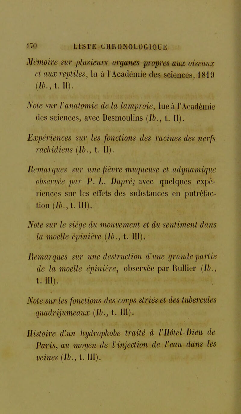 Mémoire sur plmieiivs urcjanes propres aux oiseaux et aux reptiles, lu à l'Académie des sciences, 1810 {lb.,l. II). Xote sur fanatoniie de la lamproie, lue à l'Académie des sciences, avec Desmoulins {Ib., t. Il), Expériences sur les fonctions des racines des nerfs racliidiens (Ib., t. 11). llemarques sur une fièvre muqueuse et adynamique observée par P. L. Dupré; avec quelques expé- riences sur les clïets des substances en putréfac- tion (//^, l. 111). Note sur le siège du mouvement et du sentiment dans la moelle épinière {Ib., t. III). ilemarques sur une destruction d'une grande partie de la moelle épinière, observée par RuUier {Ib., t. 111). Note sur le^ fonctions des corps striés et des tubercides quadrijumeaux {Ib., t. 111). Histoire d\un hijdrophobe traité à l'Hôtel-Dieu de Paris, au moyen de l'injection de l'eau dans les veines (Ib., l. 111).