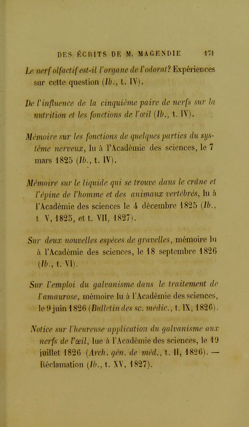 Le mrf olfactif est-il l'organe de l'odorat? Expériences sur cette question (Ib., t. IV). De l'influence de la cinquième paire de nerfs sur la nutrition et les fonctions de l'œil {ïh., t. lY). Mémoire sur les fonctions de quelques parties du sys- tème nerveux, lu à l'Académie des sciences, le 7 mars 1825 {Ib., t. IV). Mémoire sur le liquide qui se trouve dans le crâne et Vépine de l'homme et des animaux vertébrés, lu à l'Académie des sciences le 4 décembre 1825 {Ib., t V, 1825, et t. VII, 1827). Sur deux nouvelles espèces de gravelles, mémoire lu à l'Académie des sciences, le 18 septembre 1826 (/fc.,t.VI). Sur l'emploi du galvanisme dans le traitement de ïamaurose, mémoire lu à l'Académie des sciences, le 9 juin 1826 {Bulletin des se. médic., t. IX, 1820). Notice sur rtumreuse-application du galvanisme aux nerfs de Vœil, lue à l'Acadéjnie des sciences, le 19 iuillet 1826 {Arch. gén. de méd., t. II, 1826). — Réclamation {Ib., \. XV, 1827).