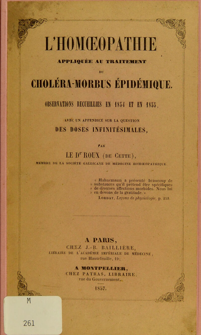 L'HOMŒOPATHIE °5) APPI.I<[|Ui:i<: AU TRAITKIIENT DU CHOLÉRA MORBIJS ÉPIDÉMiaUE. OBSEBTATIOIS tECCEIllIES EH mi El EN 18SS, iVEC UN APPENDICE SUft LA QUESTION DES DOSES INFINITÉSIMALES, fÂK LE D''ROUX (DE Cette), «BiUBttE DE lA SOCIÉTÉ GALLICANE UK MÉDECINE lIOMOCOl'ATIlIQlIK. « Hahiicinaiin a présente beaucoup de » substances qu'il prétend éire spécifiques » de diverses affections morbides. Nous lui » en devons de la gratitude. » LoRDAT, Leçons de physiologie, p. 253. Il ! A PARIS, CHJE^ J.-B. BAILLIÈRE, r.iiniAiRE DE l'acadéîiie impériale de médecine, rue Hautcfeuille, 19; A MOniTPELLIER, CHEZ PATIIAS, LIBRAIRE, rue du Gouvernement, i857. 261