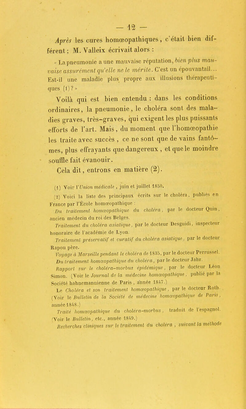 A^rès les cures homœopathiques, c'était bien dif- férent ; M. Valleix écrivait alors : « La pneumonie a une mauvaise réputation, bien plus mau- vaise assurément qu'elle ne le mérite. C'est un épouvantail... Est-il une maladie plus propre aux illusions thérapeuti- ques (1) ? » Voilà qui est bien entendu : dans les conditions ordinaires, la pneumonie, le choléra sont des mala- dies graves, très-graves, qui exigent les plus puissants efforts de l'art. Mais, du moment que l'homœopathie les traite avec succès , ce ne sont que de vains fantô- mes, plus effrayants que dangereux , et que le moindre souffle fait évanouir. Cela dit, entrons en matière (2). (1) Voir VVnion médicale , juin et juillet 1850. (2) Voici la liste des principaux écrits sur le choléra, publiés en France par l'École homœopathique : Du traitement homœopathique du choléra, par le docteur Quin, ancien médecin du roi des Belges. Traitement du choléra asiatique, par le docteur Desguidi, inspecteur honoraire de l'académie de Lyon. Traitement préservatif et curatif du choléra asiatique, par le docteur Rapou père. Voyage à Marseille pendant le choléra de 1835, par le docteur Perrussel. Du traitement homœopathique du choléra, par le docteur Jahr. Rapport sur le choléra-morbus épidémique, par le docteur Léon Simon. (Voir le Journal de la médecine homœopathique , publié par la Société hahnemannienne de Paris , atonée 1847.) Le Choléra et son traitement homœopathique , par le docteur Roth. (Voir \Q Bulletin de la Société de médecine homœopathique de Paris, année 1848.) Traité homœopathique du choléra-morbus, traduit de l'espagnol. (Voir le Bulletin, etc., année 1849.) Recherches cliniques sur le traitement du choléra , suivatit la méthode