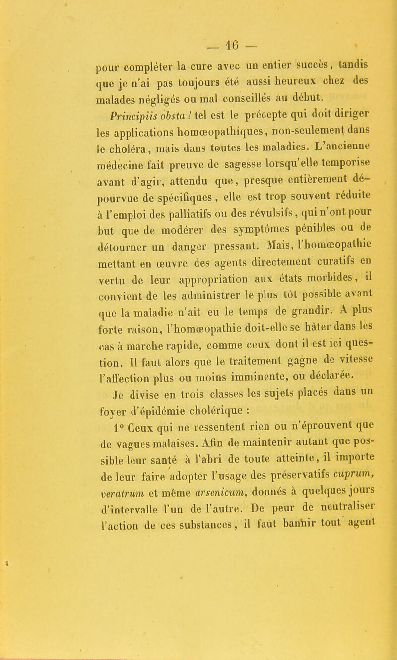 _ 46 — pour compléter la cure avec un entier succès, tandis que je n'ai pas toujours été aussi heureux chez des malades négligés ou mal conseillés au début. Principiis ohsia ! tel est le précepte qui doit diriger les applications homœopathiques, non-seulement dans le choléra, mais dans toutes les maladies. L'ancienne médecine fait preuve de sagesse lorsqu'elle temporise avant d'agir, attendu que, presque entièrement dé- pourvue de spécifiques, elle est trop souvent réduite à l'emploi des palliatifs ou des révulsifs, qui n'ont pour but que de modérer des symptômes pénibles ou de détourner un danger pressant. Mais, l'homœopathie mettant en œuvre des agents directement curatifs en vertu de leur appropriation aux états morbides, il convient de les administrer le plus tôt possible avant que la maladie n'ait eu le temps de grandir. A plus forte raison, l'homœopathie doit-elle se hâter dans les cas à marche rapide, comme ceux dont il est ici ques- tion. Il faut alors que le traitement gagne de vitesse l'affection plus ou moins imminente, ou déclarée. Je divise en trois classes les sujets placés dans un foyer d'épidémie cholérique : i° Ceux qui ne ressentent rien ou n'éprouvent que de vagues malaises. Afin de maintenir autant que pos- sible leur santé à l'abri de toute atteinte, il importe de leur faire adopter l'usage des préservatifs cuprum, veratrum et même arsenicum, donnés à quelques jours d'intervalle l'un de l'autre. De peur de neutraliser l'action de ces substances, il faut banhir tout agent