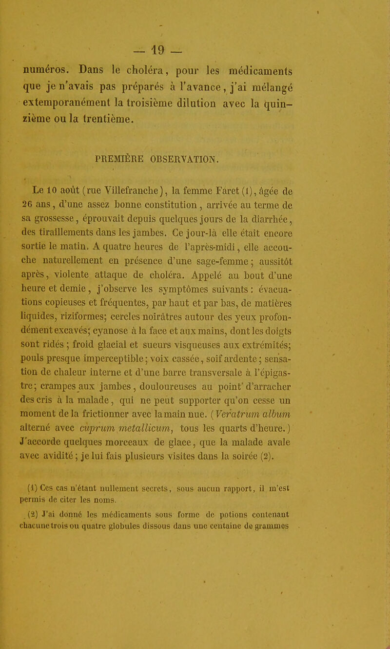 numéros. Dans le choléra, pour les médicaments que je n'avais pas préparés à l'avance, j'ai mélangé extemporanément la troisième dilution avec la quin- zième ou la trentième. PREMIÈRE OBSERVATION. Le 10 août (rue Villefr anche ), la femme Far et (1), âgée de 26 ans, d'une assez bonne constitution, arrivée au terme de sa grossesse, éprouvait depuis quelques jours de la diarrhée, des tiraillements dans les jambes. Ce jour-là elle était encore sortie le matin, A quatre heures de l'après-midi, elle accou- che naturellement en présence d'une sage-femme; aussitôt après, violente attaque de choléra. Appelé au bout d'une heure et demie, j'observe les symptômes suivants : évacua- tions copieuses et fréquentes, par haut et par bas, de matières liquides, riziformes; cercles noirâtres autour des yeux profon- dément excavés; cyanose à la face et aux mains, dont les doigts sont ridés ; froid glacial et sueurs visqueuses aux extrémités; pouls presque imperceptible ; voix cassée, soif ardente; sensa- tion de chaleur interne et d'une barre transversale à l'épigas- tre; crampes aux jambes, douloureuses au point'd'arracher des cris à la malade, qui ne peut supporter qu'on cesse un moment de la frictionner avec la main nue. ( Veratrum album alterné avec cuprum metallicum, tous les quarts d'heure. ) J'accorde quelques morceaux de glace, que la malade avale avec avidité ; je lui fais plusieurs visites dans la soirée (2). (1) Ces cas n'étant nullement secrets, sous aucun rapport, il m'est permis de citer les noms. (2) J'ai donné les médicaments sous forme de potions contenant chacune trois ou quatre globules dissous dans une centaine do grammes