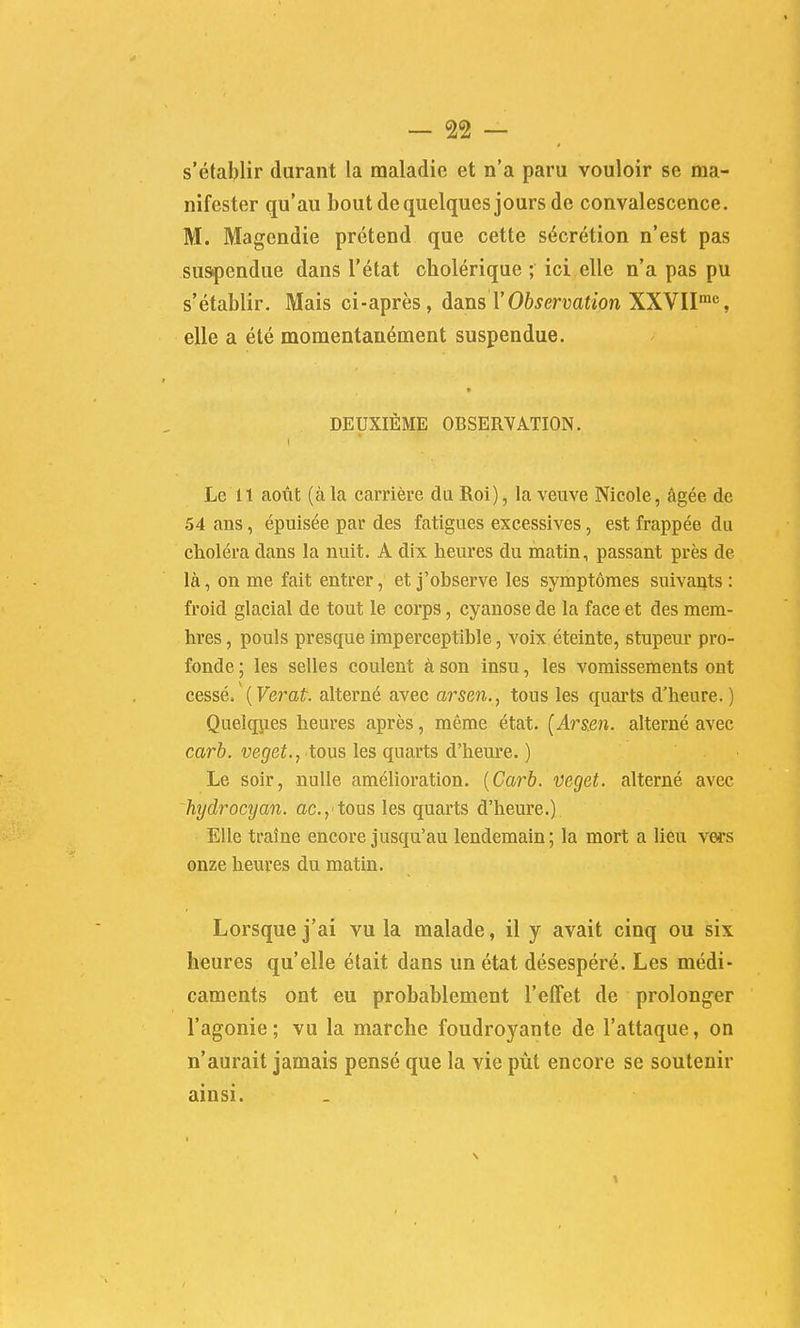 s'établir durant la maladie et n'a paru vouloir se ma- nifester qu'au bout de quelques jours de convalescence. M. Magendie prétend que cette sécrétion n'est pas suspendue dans l'état cholérique ; ici elle n'a pas pu s'établir. Mais ci-après, àa.ns \'Observation XXVll^'^, elle a été momentanément suspendue. « DEUXIÈME OBSERYATION. Le It août (àla carrière du Roi), la veuve Nicole, âgée de 54 ans, épuisée par des fatigues excessives, est frappée du choléra dans la nuit. A dix heures du matin, passant près de là, on me fait entrer, et j'observe les symptômes suivants : froid glacial de tout le corps, cyanose de la face et des mem- bres , pouls presque imperceptible, voix éteinte, stupeur pro- fonde; les selles coulent à son insu, les vomissements ont cessé, {Verat alterné avec arseti., tous les quarts d'heure. ) Quelques heures après, même état. [Arsm. alterné avec carb. veget., tous les quarts d'heure. ) Le soir, nulle amélioration. {Carb. veget. alterné avec hydrocyan. ac.,'tous les quarts d'heure.) Elle traîne encore jusqu'au lendemain; la mort a lieu vers onze heures du matin. Lorsque j'ai vu la malade, il y avait cinq ou six heures qu'elle était dans un état désespéré. Les médi- caments ont eu probablement l'effet de prolonger l'agonie; vu la marche foudroyante de l'attaque, on n'aurait jamais pensé que la vie pût encore se soutenir ainsi.