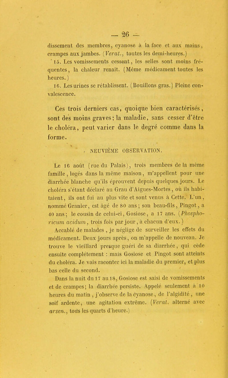 dissemeut des membres, cyanose à ia face et aux mains, crampes aux jambes. {Verat., toutes les demi-heures.) '15. Les vomissements cessent, les selles sont moins fré- quentes, la chaleur renaît. (Même médicament toutes les heures. ) 16. Les urines se rétablissent. (Bouillons gras.) Pleine con- valescence. Ces trois derniers cas, quoique bien caractérisés, sont des moins graves; la maladie, sans cesser d'être le choléra, peut varier dans le degré comme dans la forme. - NEUVIÈME OBSERVATION. Le 16 août (rue du Palais), trois membres delà même famille , logés dans la même maison, m'appellent pour une diarrhée blanche qu'ils éprouvent depuis quelques jours. Le choléra s'étant déclaré au Grau d'Aigues-Mortes, où ils habi- taient , ils ont fui au plus vite et sont venus à Cette. L'un, nommé Granier, est âgé de 80 ans ; son beau-fils, Pingot, a 40 ans; le cousin de celui-ci, Gosiose, a 17 ans. {Phospho- ricum acidunij trois fois par jour, à chacun d'eux. ) Accablé de malades , je néglige de surveiller les effets du médicament. Deux jours après, on m'appelle de nouveau. Je trouve le vieillard presque guéri de sa diarrhée, qui cède ensuite complètement : mais Gosiose et Pingot sont atteints du choléra. J e vais raconter ici la maladie du premier, et plus bas celle du second. Dans la nuit du 17 au 18, Gosiose est saisi de vomissements et de crampes ; la diarrhée persiste. Appelé seulement à 10 heures du matin , j'observe de la cyanose, de l'algidité, une soif ardente, une agitation extrême. {Verat. alterné avec arsen., tous les quarts d'heure.)