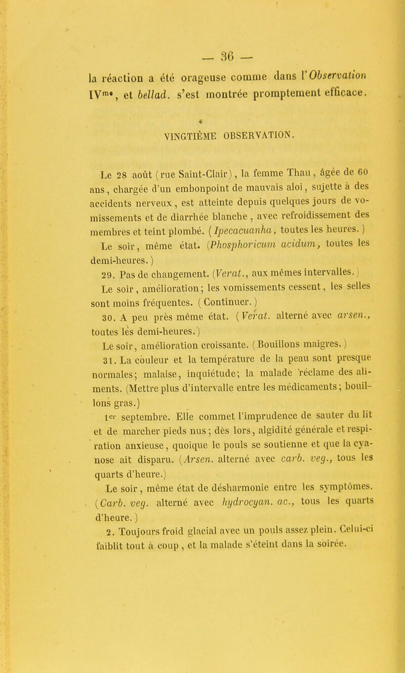 la réaction a été orageuse comme dans l'Observation IV™», et bellad. s'est montrée promptement efficace. VINGTIÈME OBSERVATION. Le 28 août (rue Saint-Clair), la femme Thau, âgée de 60 ans, chai-gée d'un embonpoint de mauvais aloi, sujette à des accidents nerveux, est atteinte depuis quelques jours de vo- missements et de diarrhée blanche , avec refroidissement des membres et teint plombé. [Ipecacuanha, toutes les heures. ) Le soir, même état. {Phosphoricum acidum, toutes les demi-heures. ) 29. Pas de changement. {Verat., aux mêmes intervalles. ) Le soir, amélioration; les vomissements cessent, les selles sont moins fréquentes. ( Continuer. ) 30. A peu près même état. {Verat. alterné avec arsen., toutes lès demi-heures.) Le soir, amélioration croissante. (Bouillons maigres.) 31. La couleur et la température de la peau sont presque normales; malaise, Inquiétude; la malade réclame des ali- ments. (Mettre plus d'intervalle entre les médicaments ; bouil- lons gras.) 1er septembre. Elle commet l'imprudence de sauter du lit et de marcher pieds nus ; dès lors, algidité générale et respi- ration anxieuse, quoique le pouls se soutienne et que la cya- nose ait disparu. [Arsen. alterné avec carb. veg., tous les quarts d'heure.) Le soir, même état de désharmonie entre les symptômes. {Carb. veg. alterné avec hydrocyan. ac, tous les quarts d'heure. ) 2. Toujours froid glacial avec un pouls assez plein. Celui-ci faiblit tout à coup , et la malade s'éteint dans la soirée.