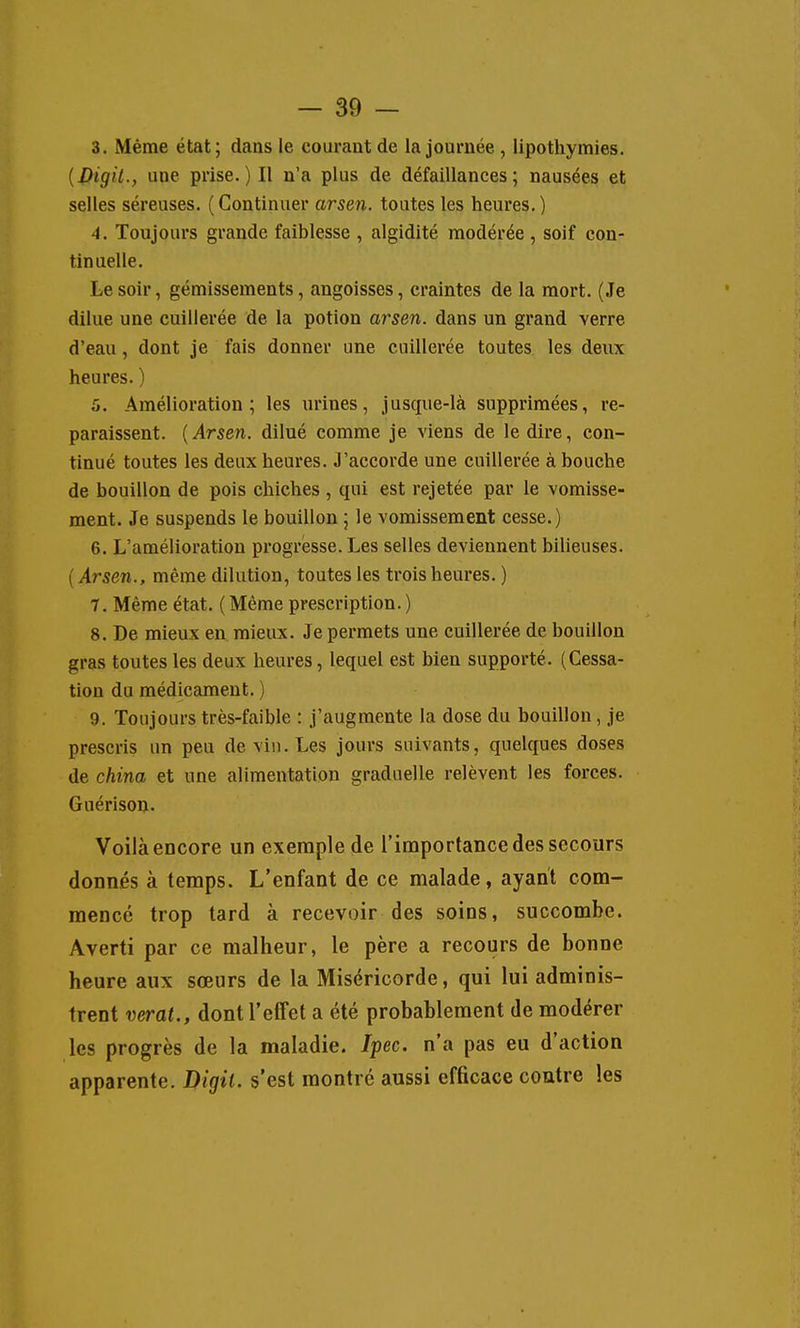 3. Même état; dans le courant de la journée , lipothymies. [Digil., une prise.) H n'a plus de défaillances; nausées et selles séreuses. (Continuer arsen. toutes les heures.) 4. Toujours grande faiblesse , algidité modérée, soif con- tinuelle. Le soir, gémissements, angoisses, craintes de la mort. (Je dilue une cuillerée de la potion arsen. dans un grand verre d'eau, dont je fais donner une cuillerée toutes les deux heures. ) 5. Amélioration; les urines, jusque-là supprimées, re- paraissent. [Arsen. dilué comme je viens de le dire, con- tinué toutes les deux heures. J'accorde une cuillerée à bouche de bouillon de pois chiches , qui est rejetée par le vomisse- ment. Je suspends le bouillon ; le vomissement cesse.) 6. L'amélioration progresse. Les selles deviennent biUeuses. ( Arsen., même dilution, toutes les trois heures. ) 7. Même état. (Même prescription.) 8. De mieux en mieux. Je permets une cuillerée de bouillon gras toutes les deux heures, lequel est bien supporté. (Cessa- tion du médicament. ) 9. Toujours très-faible : j'augmente la dose du bouillon, je prescris un peu de vin. Les jours suivants, quelques doses de china et une alimentation graduelle relèvent les forces. Guérison. Voilà encore un exemple de l'importance des secours donnés à temps. L'enfant de ce malade, ayant com- mencé trop tard à recevoir des soins, succombe. Averti par ce malheur, le père a recours de bonne heure aux sœurs de la Miséricorde, qui lui adminis- trent verat., dont l'effet a été probablement de modérer les progrès de la maladie. Ipec. n'a pas eu d'action apparente. Digil. s'est montré aussi efficace contre les