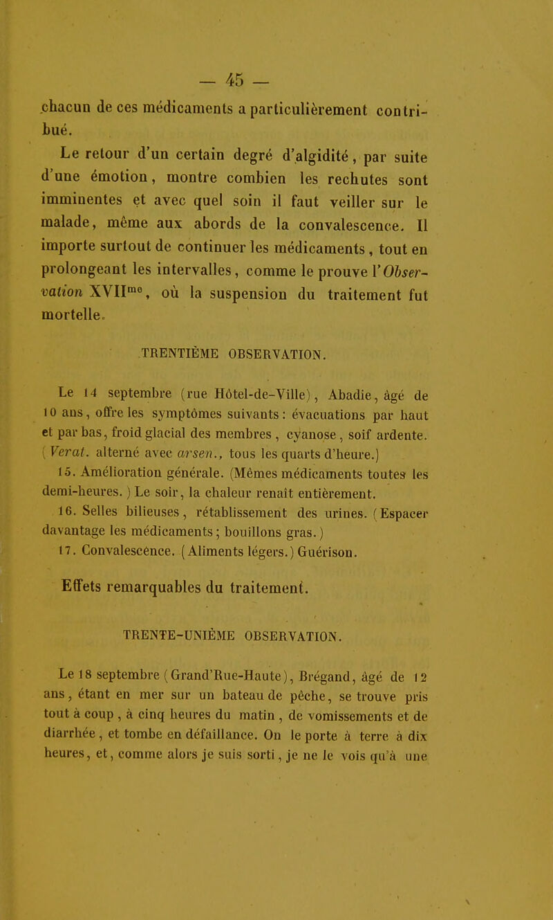 chacun de ces médicaments a particulièrement contri- bué. Le retour d'un certain degré d'algidité, par suite d'une émotion, montre combien les rechutes sont imminentes et avec quel soin il faut veiller sur le malade, même aux abords de la convalescence. Il importe surtout de continuer les médicaments, tout en prolongeant les intervalles, comme le prouve l'Obser- vation XYII^^o, où la suspension du traitement fut mortelle. TRENTIÈME OBSERVATION. Le 14 septembre (rue Hôtel-de-Ville), Abadie, âgé de 10 ans, offre les symptômes suivants : évacuations par haut et par bas, froid glacial des membres , cyanose, soif ardente. ( Verat. alterné avec arsen., tous les quarts d'heure.) 15. Amélioration générale. (Mêmes médicaments toutes les demi-heures. ) Le soir, la chaleur renaît entièrement. 16. Selles bilieuses, rétablissement des urines. (Espacer davantage les médicaments; bouillons gras.) 17. Convalescence. (Alimentslégers.)Guérison. Effets remarquables du traitement. TRENTE-UNIÈME OBSERVATION. Le 18 septembre (Grand'Rue-Haute), Brégand, âgé de 12 ans, étant en mer sur un bateau de pêche, se trouve pris tout à coup , à cinq heures du matin , de vomissements et de diarrhée, et toraie en défaillance. On le porte à terre à dix heures, et, comme alors je suis sorti, je ne le vois qu'à une