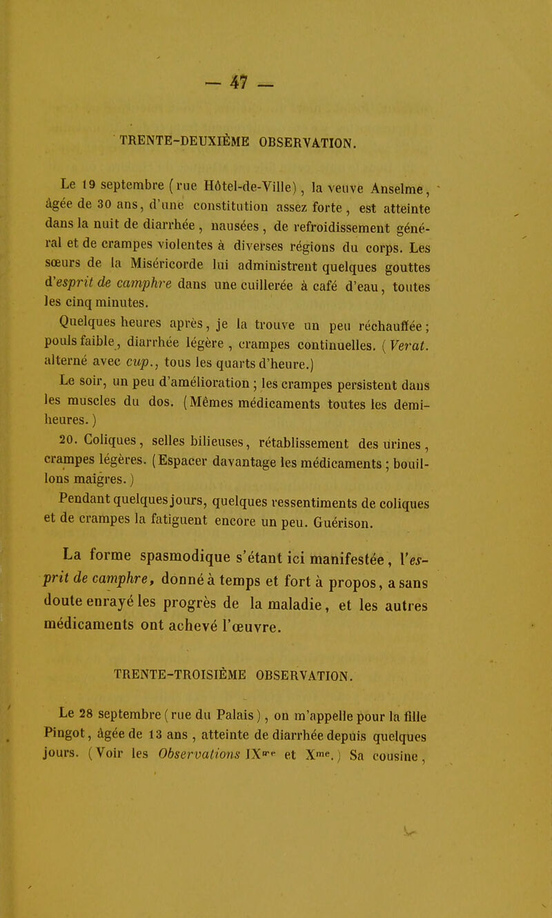 TRENTE-DEUXIÈME OBSERVATION. Le 19 septembre (rue Hôtel-de-Viile), la veuve Anselme, • âgée de 30 ans, d'une constitution assez forte, est atteinte dans la nuit de diarrhée , nausées , de refroidissement géné- ral et de crampes violentes à diverses régions du corps. Les sœurs de la Miséricorde lui administrent quelques gouttes d'esprit de camphre dans une cuillerée à café d'eau, toutes les cinq minutes. Quelques heures après, je la trouve un peu réchauffée ; pouls faible, diarrhée légère , crampes continuelles. ( Veral, alterné avec cup,, tous les quarts d'heure.) Le soir, un peu d'amélioration ; les crampes persistent dans les muscles du dos. ( Mêmes médicaments toutes les demi- heures. ) 20. Coliques, selles bilieuses, rétablissement des urines, crampes légères. (Espacer davantage les médicaments ; bouil- lons maigres. ) Pendant quelques jours, quelques ressentiments de coliques et de crampes la fatiguent encore un peu. Guérison. La forme spasmodique s'étant ici manifestée, Y es- prit de camphre, donné à temps et fort à propos, a sans doute enrayé les progrès de la maladie, et les autres médicaments ont achevé l'œuvre. TRENTE-TROISIÈME OBSERVATION. Le 28 septembre ( rue du Palais ), on m'appelle pour la fille Pingot, âgée de 13 ans , atteinte de diarrhée depuis quelques jours. (Voir les Observations W-^ et X'*'.; Sa cousine,