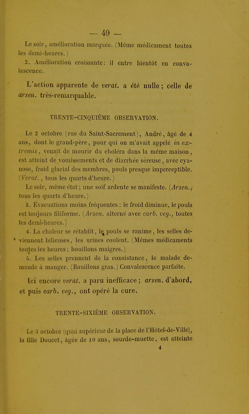 Le soir, amélioration marquée. (Même médicament toutes les demi-heures.) 2. Amélioration croissante: il entre bientôt en conva- lescence. L'action apparente de verat. a été nulle ; celle de arsen. très-remarquable. TRENTE-CINQUIÈME OBSERVATION. Le 2 octobre (rue du Saint-Sacrement), André, âgé de 4 ans, dont le grand-père, pour qui on m'avait appelé in ex- tremis , venait de mourir du choléra dans la même maison, est atteint de vomissements et de diarrhée séreuse, avec cya- nose, froid glacial des membres, pouls presque imperceptible. {Verat., tous les quarts d'heure. ) Le soir, même état ; une soif ardente se manifeste. {Arsen.,- tous les quarts d'heure.) 3. Évacuations moins fréquentes : le froid diminue, le pouls est toujours filiforme. {Arsen. alterné avec carb. veg., toutes les demi-heures.) 4. La chaleur se rétablit, 1^ pouls se ranime, les selles de- * viennent bilieuses, les urines coulent. (Mêmes médicaments toutes les heures ; bouillons maigres. ) 5. Les selles prennent de la consistance, le malade de- mande à manger. (Bouillons gras.) Convalescence parfaite. Ici encore verat. a paru inefficace ; arsen. d'abord, et puis carb. veg., ont opéré la cure. TRENTE-SIXIÈME OBSERVATION. Le 3 octobre (quai supérieur de la place de l'Hôtel-de-Ville), la fille Doucet, âgée de 10 ans, sourde-muette, est atteinte 4