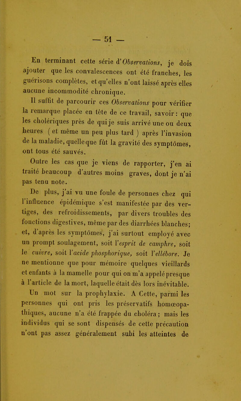 En terminant cette série d'Observations, je dois ajouter que les convalescences ont été franches, les guérisons complètes, et qu'elles n'ont laissé après elles aucune incommodité chronique. Il suffit de parcourir ces Observations pour vérifier la remarque placée en tête de ce travail, savoir: que les cholériques près de qui je suis arrivé une ou deux heures ( et même un peu plus tard ) après l'invasion de la maladie, quelle que fût la gravité des symptômes, ont tous été sauvés. Outre les cas que je viens de rapporter, j'en ai traité beaucoup d'autres moins graves, dont je n'ai pas tenu note. De plus, j'ai vu une foule de personnes chez qui l'inûuence épidémique s'est manifestée par des ver- tiges, des refroidissements, par divers troubles des fonctions digestives, même par des diarrhées blanches; et, d'après les symptômes, j'ai surtout employé avec un prompt soulagement, soit l'esprit de camphre, soit le cuivre, soit l'acide phosphorique, soit l'ellébore. Je ne mentionne que pour mémoire quelques vieillards et enfants à la mamelle pour qui on m'a appelé presque à l'article de la mort, laquelle était dès lors inévitable. Un mot sur la prophylaxie. A Cette, parmi les personnes qui ont pris les préservatifs homœopa- thiques, aucune n'a été frappée du choléra ; mais les individus qui se sont dispensés de cette précaution n'ont pas assez généralement subi les atteintes de