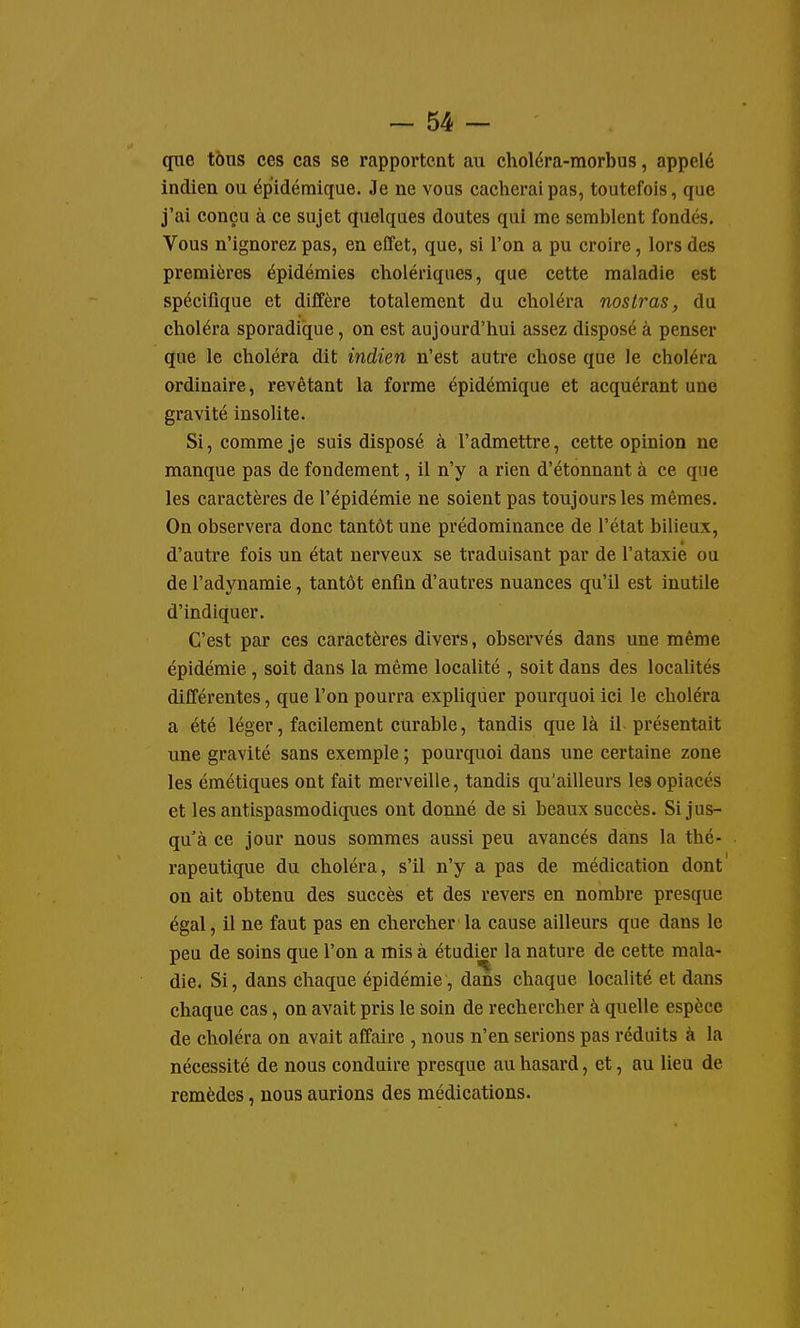 que tous ces cas se rapportent au choléra-raorbus, appelé indien ou épidémique. Je ne vous cacherai pas, toutefois, que j'ai conçu à ce sujet quelques doutes qui me semblent fondés. Vous n'ignorez pas, en effet, que, si l'on a pu croire, lors des premières épidémies cholériques, que cette maladie est spécifique et diffère totalement du choléra noslras, du choléra sporadique, on est aujourd'hui assez disposé à penser que le choléra dit indien n'est autre chose que le choléra ordinaire, revêtant la forme épidémique et acquérant une gravité insolite. Si, comme je suis disposé à l'admettre, cette opinion ne manque pas de fondement, il n'y a rien d'étonnant à ce que les caractères de l'épidémie ne soient pas toujours les mêmes. On observera donc tantôt une prédominance de l'état bilieux, d'autre fois un état nerveux se traduisant par de l'ataxie ou de l'adynamie, tantôt enfin d'autres nuances qu'il est inutile d'indiquer. C'est par ces caractères divers, observés dans une même épidémie, soit dans la même localité , soit dans des localités différentes, que l'on pourra expliquer pourquoi ici le choléra a été léger, facilement curable, tandis que là il présentait une gravité sans exemple ; pourquoi dans une certaine zone les émétiques ont fait merveille, tandis qu'ailleurs les opiacés et les antispasmodiques ont donné de si beaux succès. Si jus- qu'à ce jour nous sommes aussi peu avancés dans la thé- rapeutique du choléra, s'il n'y a pas de médication dont on ait obtenu des succès et des revers en nombre presque égal, il ne faut pas en chercher la cause ailleurs que dans le peu de soins que l'on a mis à étudier la nature de cette mala- die. Si, dans chaque épidémie, dans chaque localité et dans chaque cas, on avait pris le soin de rechercher à quelle espèce de choléra on avait affaire , nous n'en serions pas réduits à la nécessité de nous conduire presque au hasard, et, au lieu de remèdes, nous aurions des médications.