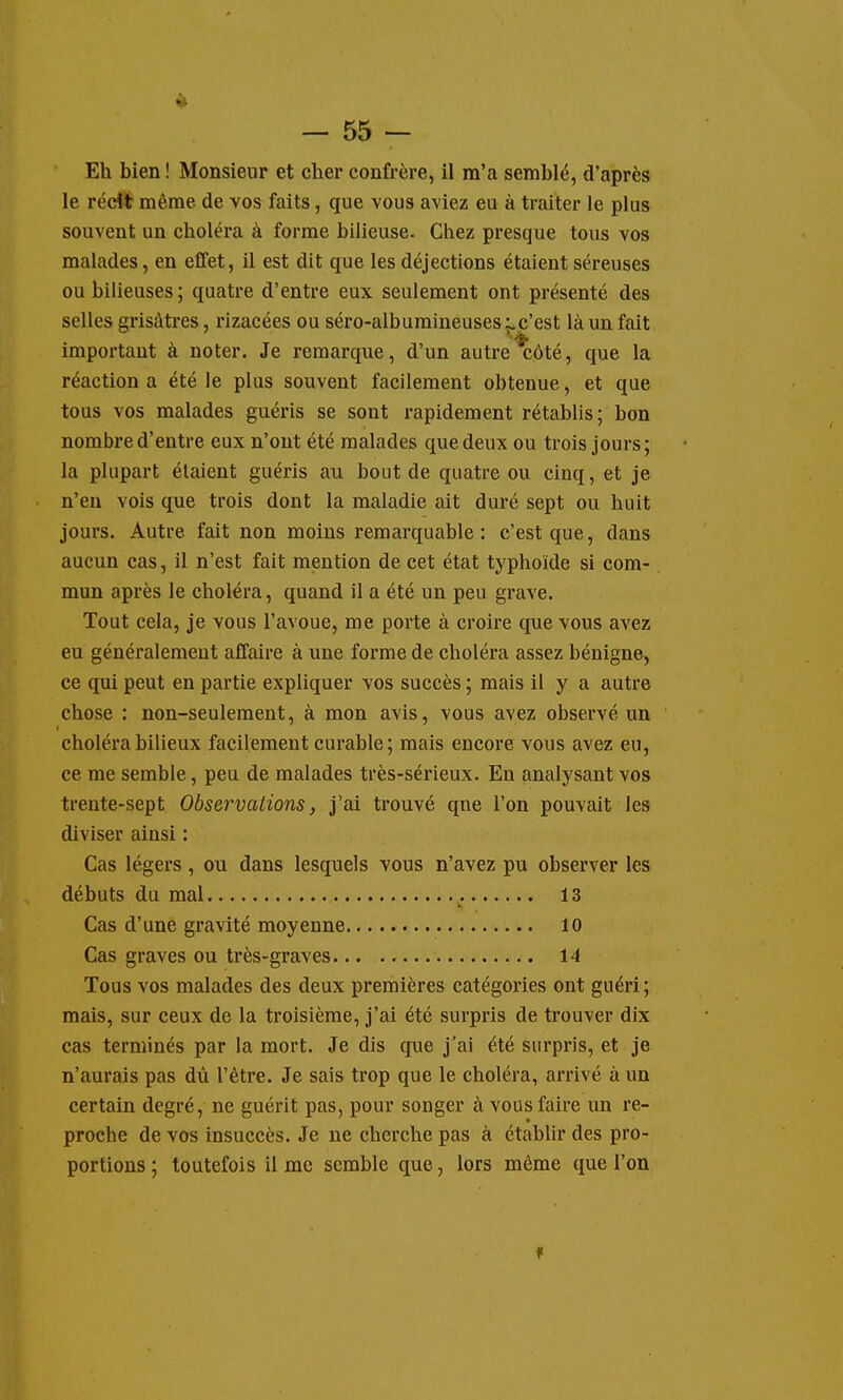 Eh bien ! Monsieur et cher confrère, il m'a semblé, d'après le récit même de vos faits, que vous aviez eu à traiter le plus souvent un choléra à forme bilieuse. Chez presque tous vos malades, en effet, il est dit que les déjections étaient séreuses ou bilieuses; quatre d'entre eux seulement ont présenté des selles grisâtres, rizacées ou séro-albumineuses^c'est là un fait important à noter. Je remarque, d'un autre côté, que la réaction a été le plus souvent facilement obtenue, et que tous vos malades guéris se sont rapidement rétablis; bon nombre d'entre eux n'ont été malades que deux ou trois jours; la plupart étaient guéris au bout de quatre ou cinq, et je n'en vois que trois dont la maladie ait duré sept ou huit jours. Autre fait non moins remarquable : c'est que, dans aucun cas, il n'est fait mention de cet état typhoïde si com- mun après le choléra, quand il a été un peu grave. Tout cela, je vous l'avoue, me porte à croire que vous avez eu généralement affaire à une forme de choléra assez bénigne, ce qui peut en partie expliquer vos succès ; mais il y a autre chose : non-seulement, à mon avis, vous avez observé un choléra bilieux facilement curable ; mais encore vous avez eu, ce me semble, peu de malades très-sérieux. En analysant vos trente-sept Observations, j'ai trouvé qne l'on pouvait les diviser ainsi : Cas légers, ou dans lesquels vous n'avez pu observer les débuts du mal 13 Cas d'une gravité moyenne 10 Cas graves ou très-graves 14 Tous vos malades des deux premières catégories ont guéri; mais, sur ceux de la troisième, j'ai été surpris de trouver dix cas terminés par la mort. Je dis que j'ai été surpris, et je n'aurais pas dû l'être. Je sais trop que le choléra, arrivé à un certain degré, ne guérit pas, pour songer à vous faire un re- proche de vos insuccès. Je ne cherche pas à établir des pro- portions ; toutefois il me semble que, lors même que l'on