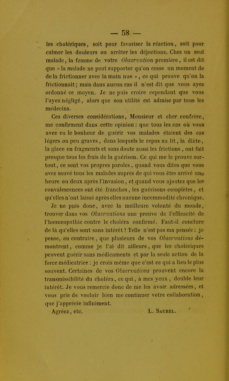 les cholériques, soit pour favoriser la réaction, soit pour calmer les douleurs ou arrêter les déjections. Chez un seul malade, la femme de votre Observation première, il est dit que « la malade ne peut supporter qu'on cesse un moment de delà frictionner avec la main nue », ce qui prouve qu'on la frictionnait ; mais dans aucun cas il n'est dit que vous ayez ordonné ce moyen. Je ne puis croire cependant que vous l'ayez négligé, alors que son utilité est admise par tous les médecins. Ces diverses considérations, Monsieur et cher confrère, me confirment dans cette opinion : que tous les cas où vous avez eu le bonheur de guérir vos malades étaient des cas légers ou peu graves, dans lesquels le repos au lit, la diète, la glace en fragments et sans doute aussi les frictions, ont fait presque tous les frais de la guérison. Ce qui me le prouve sur- tout , ce sont vos propres paroles, quand vous dites que vous avez sauvé tous les malades auprès de qui vous êtes arrivé une heure ou deux après l'invasion, et quand vous ajoutez que les convalescences ont été franches, les guérisons complètes, et qu'elles n'ont laissé après elles aucune incommodité chronique. Je ne puis donc, avec la meilleure volonté du monde, trouver dans vos Observations une preuve de l'efficacité de l'homœopathie contre le choléra confirmé. Faut-il conclure de là qu'elles sont sans intérêt ? Telle n'est pas ma pensée : je pense, au contraire, que plusieurs de vos Observations dé- montrent, comme je l'ai dit ailleurs, que les cholériques peuvent guérir sans médicaments et par la seule action de la force médicatrice : je crois même que c'est ce qui a lieu le plus souvent. Certaines de vos Observations prouvent encore la transmissibilité du choléra, ce qui, à mes yeux, double leur intérêt. Je vous remercie donc de me les avoir adressées, et vous prie de vouloir bien me continuer votre collaboration, que j'apprécie infiniment. Agréez, etc. L. Saurel. *