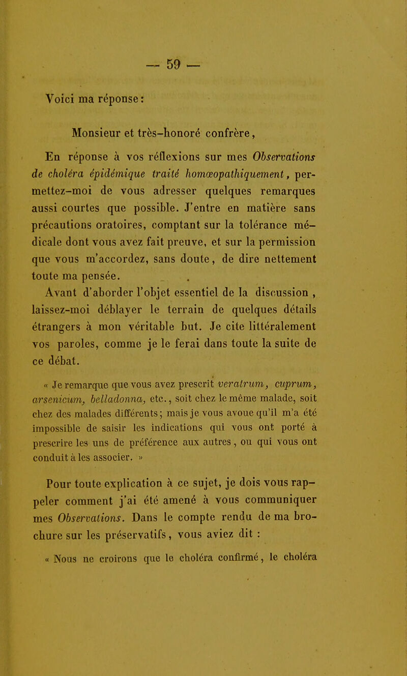 Voici ma réponse : Monsieur et très-honoré confrère, En réponse à vos réflexions sur mes Observations de choléra épidémique traité homœopathiquement, per- mettez-moi de vous adresser quelques remarques aussi courtes que possible. J'entre en matière sans précautions oratoires, comptant sur la tolérance mé- dicale dont vous avez fait preuve, et sur la permission que vous m'accordez, sans doute, de dire nettement toute ma pensée. Avant d'aborder l'objet essentiel de la discussion , laissez-moi déblayer le terrain de quelques détails étrangers à mon véritable but. Je cite littéralement vos paroles, comme je le ferai dans toute la suite de ce débat. « Je remarque que vous avez prescrit veratrum, cuprum, arsenicum, belladonna, etc., soit chez le même malade, soit chez des malades différents; mais je vous avoue qu'il m'a été impossible de saisir les indications qui vous ont porté à prescrire les uns de préférence aux autres, ou qui vous ont conduit à les associer. « Pour toute explication à ce sujet, je dois vous rap- peler comment j'ai été amené à vous communiquer mes Observations. Dans le compte rendu de ma bro- chure sur les préservatifs, vous aviez dit : « Nous ne croirons que le choléra confirmé, le choléra