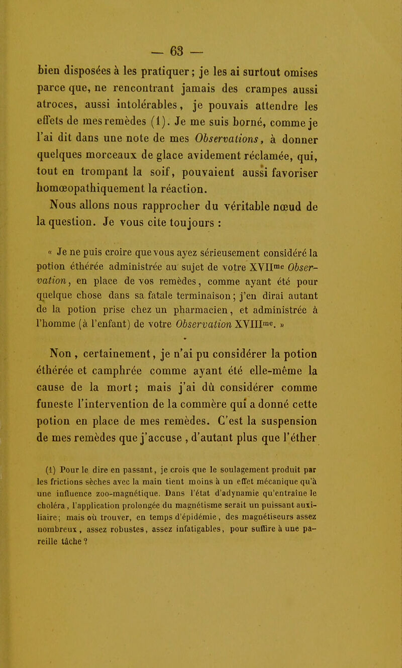 bien disposées à les pratiquer ; je les ai surtout omises parce que, ne rencontrant jamais des crampes aussi atroces, aussi intolérables, je pouvais attendre les effets de mes remèdes (1). Je me suis borné, comme je l'ai dit dans une note de mes Observations, à donner quelques morceaux de glace avidement réclamée, qui, tout en trompant la soif, pouvaient aussi favoriser homœopathiquement la réaction. Nous allons nous rapprocher du véritable nœud de la question. Je vous cite toujours : « Je ne puis croire que vous ayez sérieusement considéré la potion éthérée administrée au sujet de votre XVII^ Obser- vation , en place de vos remèdes, comme ayant été pour quelque chose dans sa fatale terminaison ; j'en dirai autant de la potion prise chez un pharmacien, et administrée à l'homme (à l'enfant) de votre Observation XVIII™^. » Non , certainement, je n'ai pu considérer la potion éthérée et camphrée comme ayant été elle-même la cause de la mort ; mais j'ai dû considérer comme funeste l'intervention de la commère qui a donné cette potion en place de mes remèdes. C'est la suspension de mes remèdes que j'accuse , d'autant plus que l'éther (1) Pour le dire en passant, je crois que le soulagement produit par les frictions sèches avec la main tient moins k un effet mécanique qu'à une inQuence zoo-magnétique. Dans l'état d'adynamie qu'entraîne le choléra, l'application prolongée du magnétisme serait un puissant auxi- liaire; mais où trouver, en temps d'épidémie, des magnétiseurs assez nombreux, assez robustes, assez infatigables, pour suffire à une pa- reille tâche ?