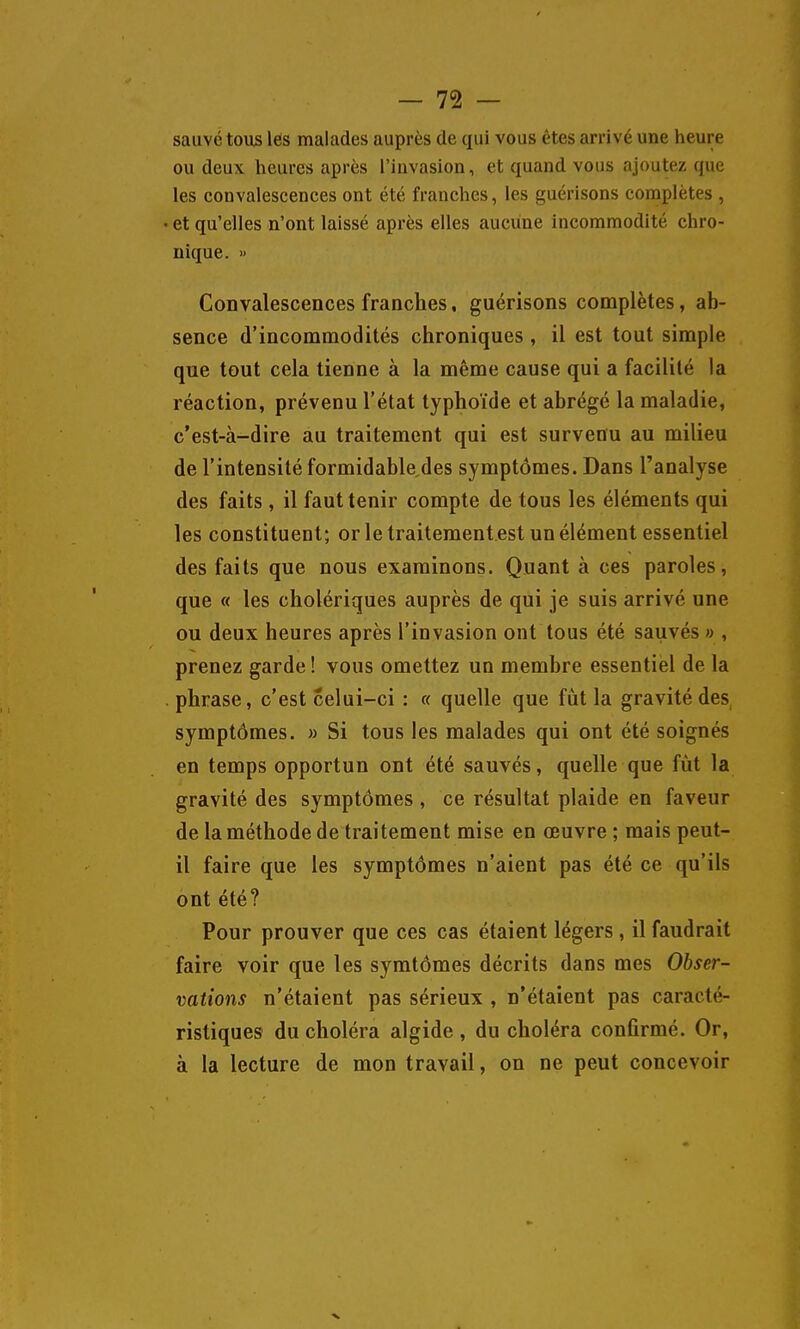 sauvé tous les malades auprès de qui vous êtes arrivé une heure ou deux heures après l'iuvasion, et quand vous ajoutez que les convalescences ont été franches, les guérisons complètes , • et qu'elles n'ont laissé après elles aucune incommodité chro- nique. » CoDvalescences franches, guérisons complètes, ab- sence d'incommodités chroniques , il est tout simple que tout cela tienne à la même cause qui a facilité la réaction, prévenu l'état typhoïde et abrégé la maladie, c'est-à-dire au traitement qui est survenu au milieu de l'intensité formidable des symptômes. Dans l'analyse des faits , il faut tenir compte de tous les éléments qui les constituent; or le traitement est un élément essentiel des faits que nous examinons. Quant à ces paroles, que « les cholériques auprès de qui je suis arrivé une ou deux heures après l'invasion ont tous été sauvés » , prenez garde ! vous omettez un membre essentiel de la . phrase, c'est celui-ci : « quelle que fût la gravité des symptômes. » Si tous les malades qui ont été soignés en temps opportun ont été sauvés, quelle que fût la gravité des symptômes , ce résultat plaide en faveur de la méthode de traitement mise en œuvre ; mais peut- il faire que les symptômes n'aient pas été ce qu'ils ont été? Pour prouver que ces cas étaient légers, il faudrait faire voir que les symtômes décrits dans mes Obser- vations n'étaient pas sérieux , n'étaient pas caracté- ristiques du choléra algide , du choléra confirmé. Or, à la lecture de mon travail, on ne peut concevoir