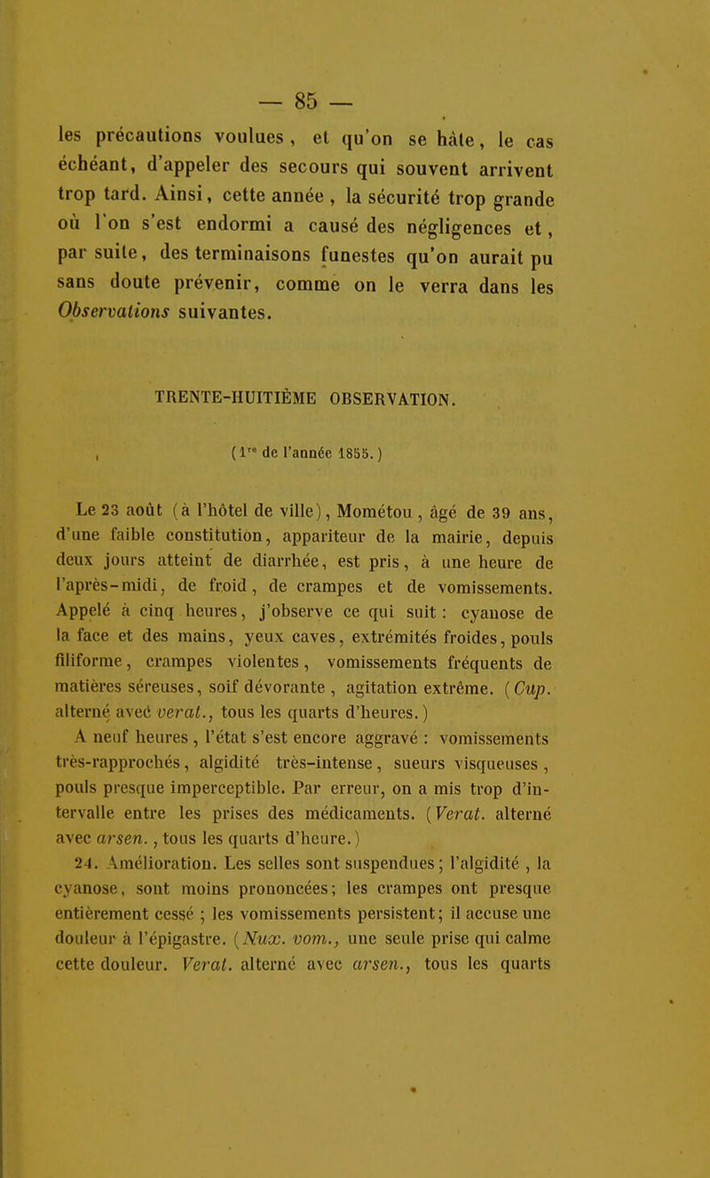 les précautions voulues , et qu'on se hàle, le cas échéant, d'appeler des secours qui souvent arrivent trop tard. Ainsi, cette année , la sécurité trop grande où l'on s'est endormi a causé des négligences et, par suite, des terminaisons funestes qu'on aurait pu sans doute prévenir, comme on le verra dans les Observations suivantes. TRENTE-HUITIÈME OBSERVATION. , (1 de l'année 1855.) Le 23 août (à l'hôtel de ville), Mométou , âgé de 39 ans, d'une faible constitution, appariteur de la mairie, depuis deux jours atteint de diarrhée, est pris, à une heure de l'après-midi, de froid, de crampes et de vomissements. Appelé à cinq heures, j'observe ce qui suit: cyanose de la face et des mains, yeux caves, extrémités froides, pouls filiforme, crampes violentes, vomissements fréquents de matières séreuses, soif dévorante , agitation extrême. {Cup. alterné aveci verat., tous les quarts d'heures.) A neuf heures , l'état s'est encore aggravé : vomissements très-rapprochés, algidité très-intense, sueurs visqueuses , pouls presque imperceptible. Par erreur, on a mis trop d'in- tervalle entre les prises des médicaments. {Verat. alterné avec arsen., tous les quarts d'heure. ) 24. Amélioration. Les selles sont suspendues; l'algidité , la cyanose, sont moins prononcées; les crampes ont presque entièrement cessé ; les vomissements persistent; il accuse une douleur à l'épigastre. {Nuœ. vom., une seule prise qui calme cette douleur. Verat. alterné avec arsen., tous les quarts