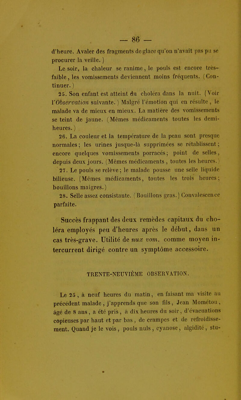 d'heure. Avaler des fragments déglace qu'on n'avait pas pu se procurer la veille. ) Le soir, la chaleur se ranime, le pouls est encore très- faible, les vomissements deviennent moins fréquents. (Con- tinuer. ) 2.5. Son enfant est atteint du choléra dans la nuit. (Voir l'Observation suivante. ) Malgré l'émotion qui en résulte , le malade va de mieux en mieux. La matière des vomissements se teint de jaune. (Mêmes médicaments toutes les demi- heures. ) 26. La couleur et la température de la peau sont presque normales ; les urines jusque-là supprimées se rétablissent ; encore quelques vomissements porracés ; point de selles, depuis deux jours. (Mêmes médicaments , toutes les heures. > 27. Le pouls se relève; le malade pousse une selle liquide bilieuse. (Mêmes médicaments, toutes les trois heures; bouillons maigres.) 28. Selle assez consistante. (Bouillons gras. ) Convalescence parfaite. Succès frappant des deux remèdes capitaux du cho- léra employés peu d'heures après le début , dans uu cas très-grave. Utilité de nux vom. comme moyen in- tercurrent dirigé contre un symptôme accessoire. TRENTE-NEUVIÈME OBSERVATION. Le 25, à neuf heures du matin, en faisant ma visite au précédent malade, j'apprends que son fils, Jean Mométou, âgé de 8 ans, a été pris, à dix heures du soir, d'évacuations copieuses par haut et par bas, de crampes et de refroidisse- ment. Quand je le vois, pouls nuls , cyanose, algidité, stu-