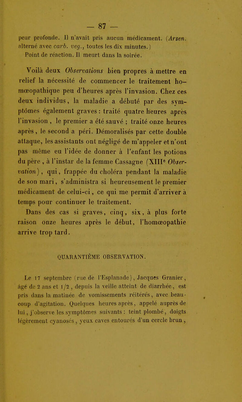 peur profonde. Il n'avait pris aucun médicament. {Arsen. alterné avec carb. veg., toutes les dix minutes.) Point de réaction. Il meurt dans la soirée. Voilà deux Observations bien propres à mettre en relief la nécessité de commencer le traitement ho- mœopathique peu d'heures après l'invasion. Chez ces deux individus, la maladie a débuté par des sym- ptômes également graves : traité quatre heures après l'invasion , le premier a été sauvé ; traité onze heures après, le second a péri. Démoralisés par cette double attaque, les assistants ont négligé de m'appeler et n'ont pas même eu l'idée de donner à l'enfant les potions du père , à l'instar de la femme Cassagne (XIII® Obser- vation), qui, frappée du choléra pendant la maladie de son mari, s'administra si heureusement le premier médicament de celui-ci, ce qui me permit d'arriver à temps pour continuer le traitement. Dans des cas si graves, cinq, six, à plus forte raison onze heures après le début, l'homœopathie arrive trop tard. QUARANTIÈME OBSERVATION. Le 17 septembre (rue de l'Esplanade), Jacques Granier, âgé de 2 ans et 1/2 , depuis la veille atteint de diarrhée, est pris dans la matinée de vomissements réitérés, avec beau- coup d'agitation. Quelques heures après, appelé auprès de lui, j'observe les symptômes suivants : teint plombé, doigts légèrement cyanosés, yeux caves entourés d'un cercle brun ,