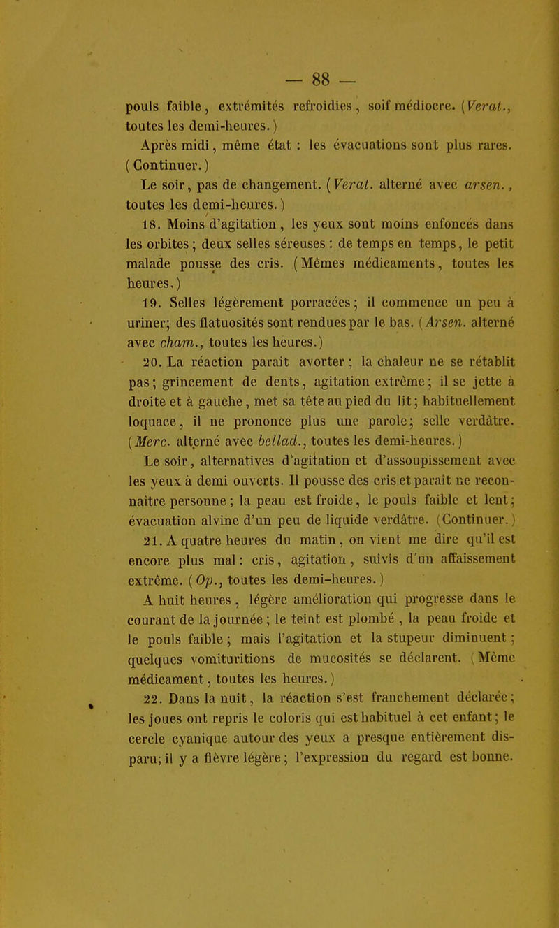 pouls faible, extrémités refroidies, soif médiocre. ( Fierai., toutes les demi-heures. ) Après midi, même état : les évacuations sont plus rares. ( Continuer. ) Le soir, pas de changement. [Verat. alterné avec arsen., toutes les demi-heures. ) 18. Moins d'agitation , les yeux sont moins enfoncés dans les orbites ; deux selles séreuses : de temps en temps, le petit malade pousse des cris. (Mêmes médicaments, toutes les heures,) 19. Selles légèrement porracées; il commence un peu à uriner; des flatuosités sont rendues par le bas. {Arsen. alterné avec cham., toutes les heures.) 20. La réaction paraît avorter ; la chaleur ne se rétablit pas ; grincement de dents, agitation extrême ; il se jette à droite et à gauche, met sa tête au pied du lit ; habituellement loquace, il ne prononce plus une parole; selle verdàtre. {Merc alterné avec bellad., toutes les demi-heures. ) Le soir, alternatives d'agitation et d'assoupissement avec les yeux à demi ouvects. 11 pousse des cris et paraît ne recon- naître personne ; la peau est froide, le pouls faible et lent ; évacuation alvine d'un peu de liquide verdâtre. (Continuer.) 21. A quatre heures du matin, on vient me dire qu'il est encore plus mal : cris, agitation, suivis d'un affaissement extrême. ( Op., toutes les demi-heures. ) A huit heures , légère amélioration qui progresse dans le courant de la journée ; le teint est plombé , la peau froide et le pouls faible ; mais l'agitation et la stupeur diminuent ; quelques vomituritions de mucosités se déclarent. (Même médicament, toutes les heures.) 22. Dans la nuit, la réaction s'est franchement déclarée; les joues ont repris le coloris qui est habituel à cet enfant; le cercle cj'anique autour des yeux a presque entièrement dis- paru; il y a fièvre légère; l'expression du regard est bonne.