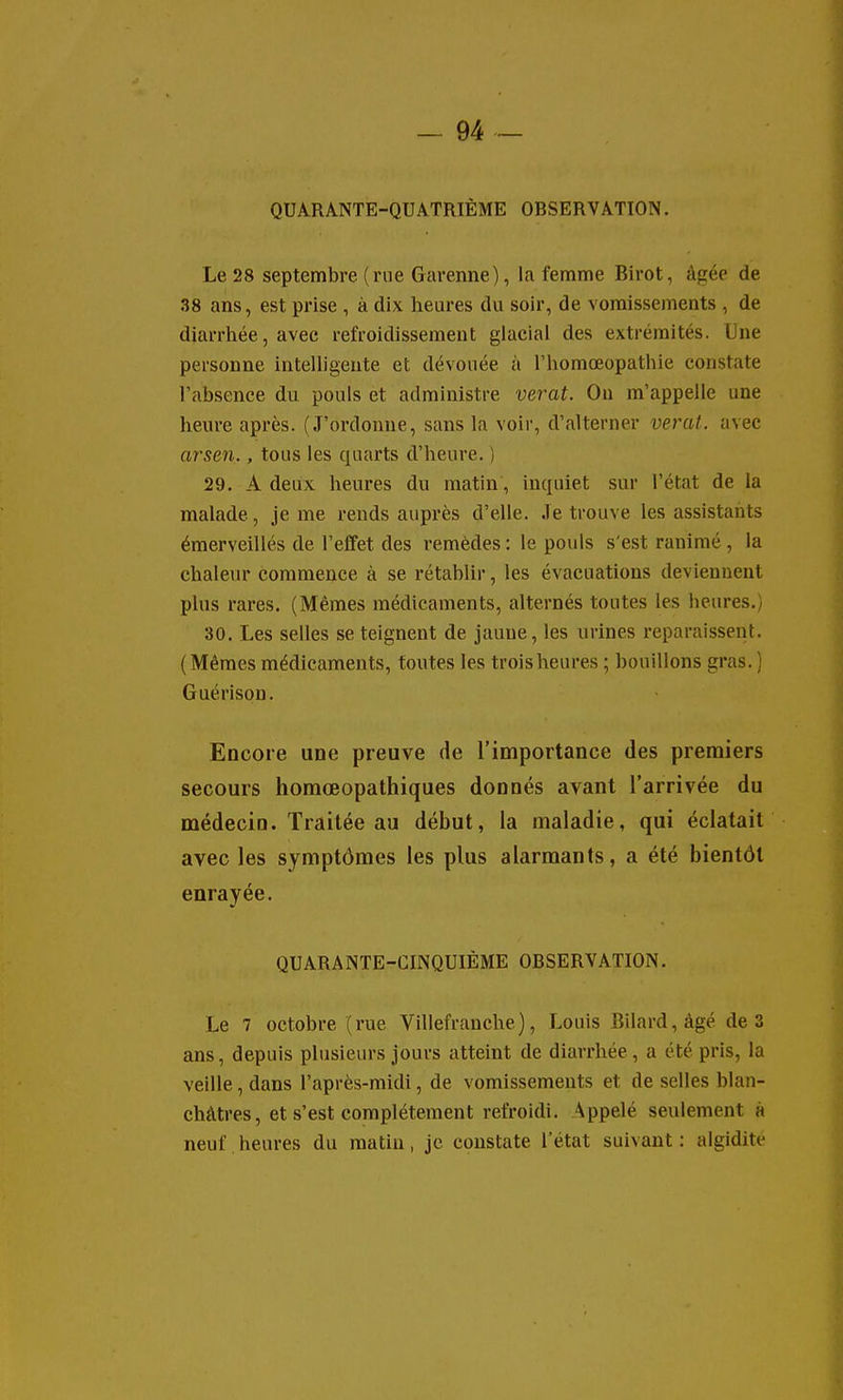 QUARANTE-QUATRIÈME OBSERVATION. Le 28 septembre (rne Garenne), la femme Birot, âgée de 38 ans, est prise , à dix heures du soir, de vomissements , de diarrhée, avec refroidissement glacial des extrémités. Une personne intelligente et dévouée à l'homœopathie constate l'absence du pouls et administre verat. On m'appelle une heure après. (J'ordonne, sans la voir, d'alterner veral. avec arsen., tous les quarts d'heure. ) 29. A deux heures du matin , inquiet sur l'état de la malade, je me rends auprès d'elle. Je trouve les assistants émerveillés de l'effet des remèdes : le pouls s'est ranimé , la chaleur commence à se rétablir, les évacuations deviennent plus rares. (Mêmes médicaments, alternés toutes les heures.) 30. Les selles se teignent de jaune, les urines reparaissent. (Mêmes médicaments, toutes les trois heures ; bouillons gras.) Guérison. Encore une preuve de l'importance des premiers secours homœopathiques donnés avant l'arrivée du médecin. Traitée au début, la maladie, qui éclatait avec les symptômes les plus alarmants, a été bientôt enrayée. QUARANTE-CINQUIÈME OBSERVATION. Le 7 octobre (rue Villefranche), Louis Bilard,àgé de 3 ans, depuis plusieurs jours atteint de diarrhée , a été pris, la veille, dans l'après-midi, de vomissements et de selles blan- châtres, et s'est complètement refroidi. Appelé seulement à neuf,heures du matin, je constate l'état suivant: algidite