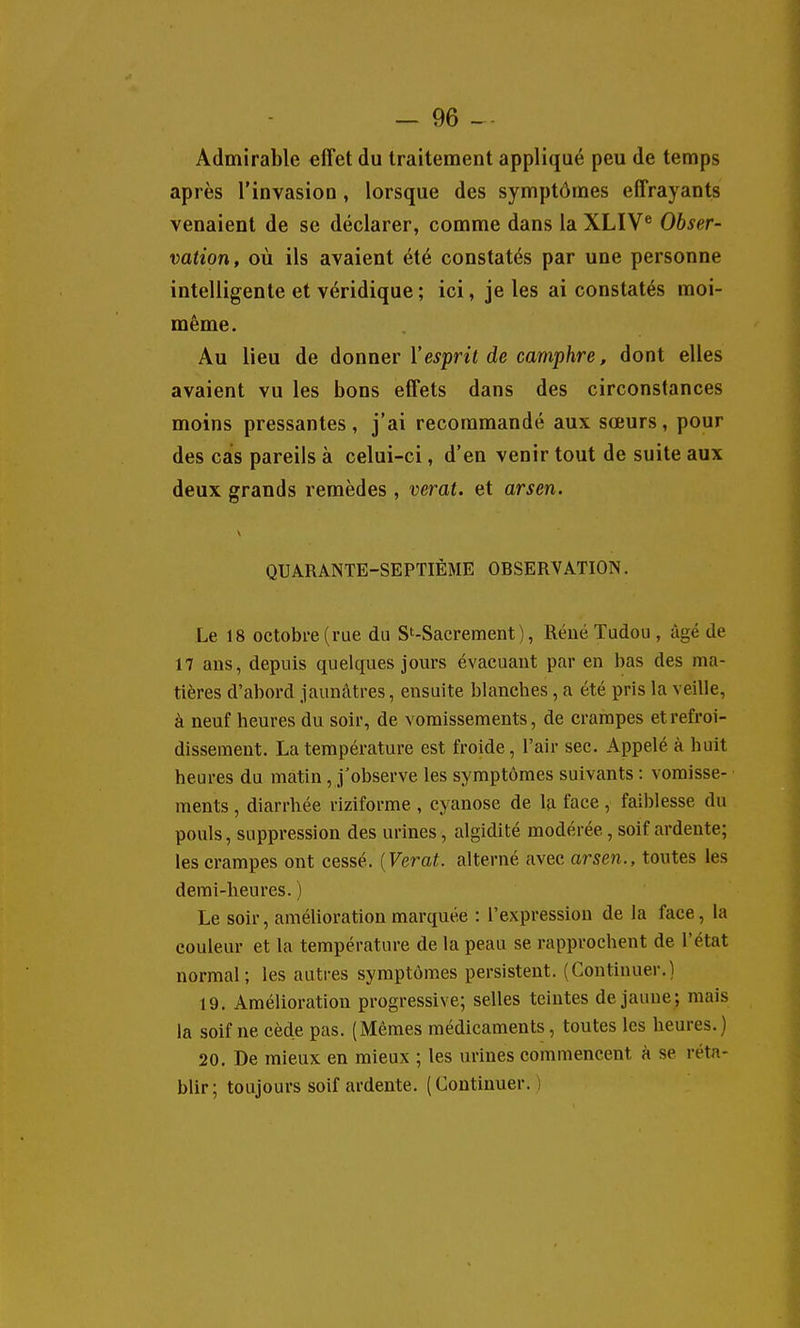 Admirable effet du traitement appliqué peu de temps après l'invasion, lorsque des symptômes effrayants venaient de se déclarer, comme dans la XLIV® Obser- vation, où ils avaient été constatés par une personne intelligente et véridique ; ici, je les ai constatés moi- même. Au lieu de àonner Vesprit de camphre, dont elles avaient vu les bons effets dans des circonstances moins pressantes , j'ai recommandé aux sœurs, pour des cas pareils à celui-ci, d'en venir tout de suite aux deux grands remèdes , verat. et arsen. QUARANTE-SEPTIÈME OBSERVATION. Le 18 octobre (rue du S'-Sacrement ), RéuéTudou , âgé de 17 ans, depuis quelques jours évacuant par en bas des ma- tières d'abord jaunâtres, ensuite blanches, a été pris la veille, à neuf heures du soir, de vomissements, de crampes et refroi- dissement. La température est froide, l'air sec. Appelé à huit heures du matin , j'observe les symptômes suivants : vomisse- ments , diarrhée riziforme , cyanose de la face , faiblesse du pouls, suppression des urines, algidité modérée, soif ardente; les crampes ont cessé. {Verat. alterné avec arsen., toutes les demi-heures. ) Le soir, amélioration marquée : l'expression de la face, la couleur et la température de la peau se rapprochent de l'état normal; les autres symptômes persistent. (Continuer.) 19. Amélioration progressive; selles teintes de jaune; mais la soif ne cède pas. (Mêmes médicaments, toutes les heures.) 20, De mieux en mieux ; les urines commencent à se réta- blir; toujours soif ardente. (Continuer. ;