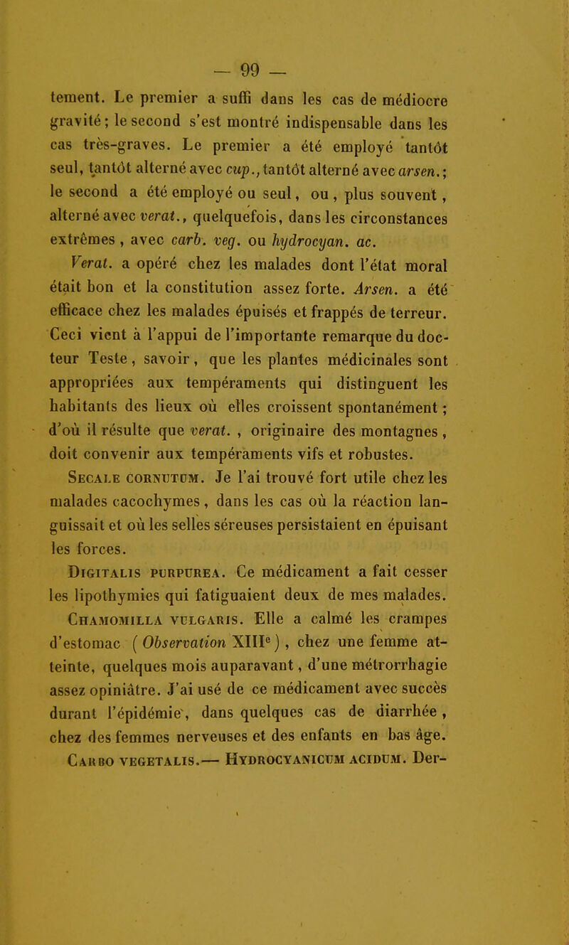 teraent. Le premier a suffi dans les cas de médiocre {gravité; le second s'est montré indispensable dans les cas très-graves. Le premier a été employé tantôt seul, tantôt alterné avec citp., tantôt alterné avec arsen, ; le second a été employé ou seul, ou , plus souvent, alterné avec verat., quelquefois, dans les circonstances extrêmes, avec carb. veg. ou hydrocyan. ac. Verat, a opéré chez les malades dont l'état moral était bon et la constitution assez forte. Arsen. a été efficace chez les malades épuisés et frappés de terreur. Ceci vient à l'appui de l'importante remarque du doc- teur Teste, savoir, que les plantes médicinales sont appropriées aux tempéraments qui distinguent les habitants des lieux où elles croissent spontanément ; d'où il résulte que verat. , originaire des montagnes , doit convenir aux tempéraments vifs et robustes. Secale cornutdm. Je l'ai trouvé fort utile chez les malades cacochymes, dans les cas où la réaction lan- guissait et où les selles séreuses persistaient en épuisant les forces. Dfgitalis purpurea. Ce médicament a fait cesser les lipothymies qui fatiguaient deux de mes malades. Chamomilla vulgaris. Elle a calmé les crampes d'estomac { Observation XllP ) , chez une femme at- teinte, quelques mois auparavant, d'une métrorrhagie assez opiniâtre. J'ai usé de ce médicament avec succès durant l'épidémie, dans quelques cas de diarrhée , chez des femmes nerveuses et des enfants en bas âge. Caubo vegetalis.— Hydrocyanicïïm aciddm. Der-