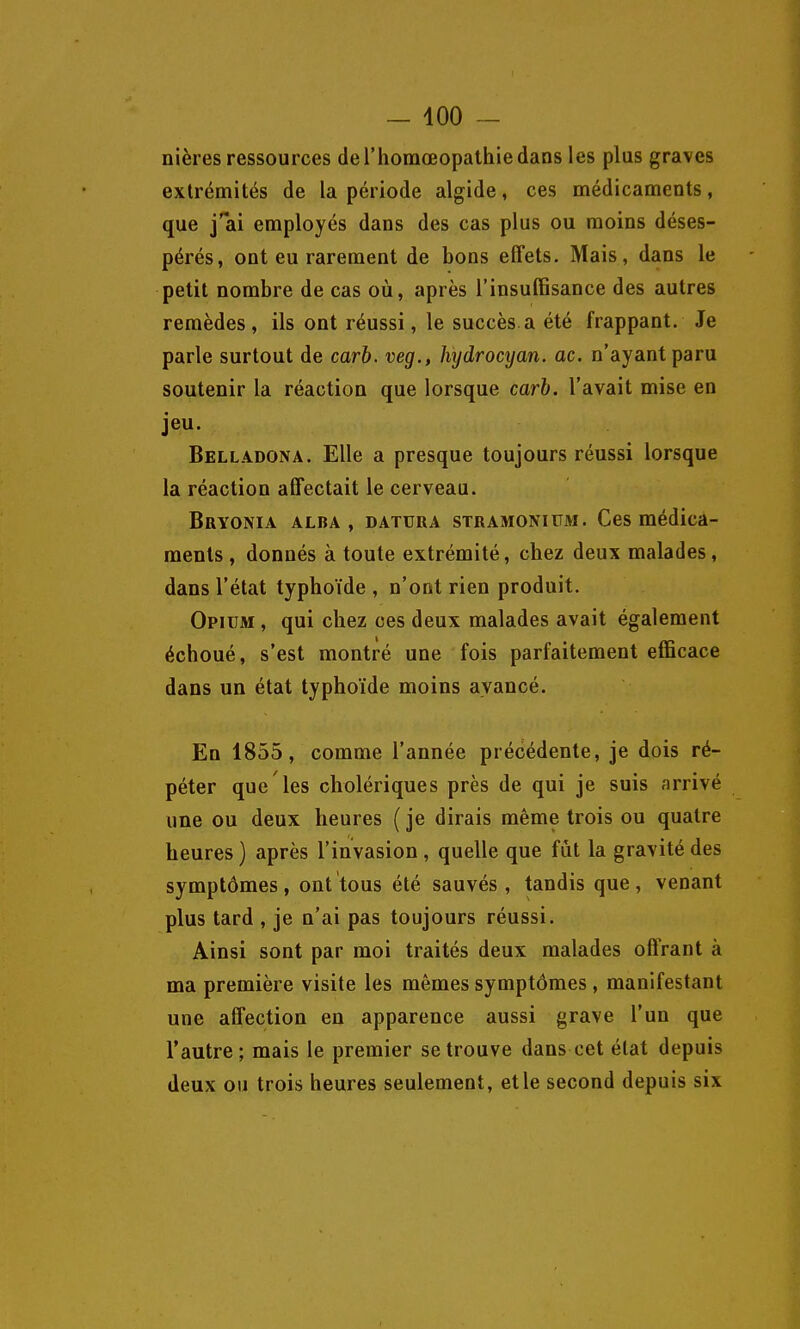 nières ressources del'homœopathiedans les plus graves exlrémités de la période algide, ces médicaments, que j'ai employés dans des cas plus ou moins déses- pérés, ont eu rarement de bons effets. Mais, dans le petit nombre de cas où, après l'insuffisance des autres remèdes, ils ont réussi, le succès a été frappant. Je parle surtout de carh. veg., hydrocyan. ac. n'ayant paru soutenir la réaction que lorsque carh. l'avait mise en jeu. Belladona. Elle a presque toujours réussi lorsque la réaction affectait le cerveau. Bryonia alba , DATURA STRAMONiUM. Ccs médica- ments , donnés à toute extrémité, chez deux malades, dans l'état typhoïde , n'ont rien produit. Opium , qui chez ces deux malades avait également échoué, s'est montré une fois parfaitement efficace dans un état typhoïde moins avancé. En 1855, comme l'année précédente, je dois ré- péter que les cholériques près de qui je suis arrivé une ou deux heures ( je dirais même trois ou quatre heures ) après l'invasion , quelle que fût la gravité des symptômes, ont tous été sauvés, tandis que, venant plus tard , je n'ai pas toujours réussi. Ainsi sont par moi traités deux malades offrant à ma première visite les mêmes symptômes, manifestant une affection en apparence aussi grave l'un que l'autre; mais le premier se trouve dans cet état depuis deux ou trois heures seulement, et le second depuis six