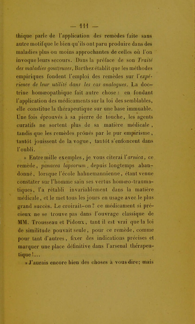 — 414 — thîque parle de l'application des remèdes faite sans autre motif que le bien qu'ils ont paru produire dans des maladies plus ou moins approchantes de celles où l'on invoque leurs secours. Dans la préface de son Traité des maladies goutteuses, Barthez établit que les méthodes empiriques fondent l'emploi des remèdes sur {'expé- rience de leur utilité dans les cas analogues. La doc- trine homœopathique fait autre chose : en fondant l'application des médicaments sur la loi des semblables, elle constitue la thérapeutique sur une base immuable. Une fois éprouvés à sa pierre de touche, les agents curatifs ne sortent plus de sa matière médicale , tandis que les remèdes prônés par le pur empirisme , tantôt jouissent de la vogue, tantôt s'enfoncent dans l'oubli. » Entre mille exemples, je vous citerai V arnica, ce remède, panacea lapsorum -, depuis longtemps aban- donné, lorsque l'école hahnemannienne, étant venue constater sur l'homme sain ses vertus homœo-trauma- tiques, l'a rétabli invariablement dans la matière médicale, et le met tous les jours en usage avec le plus grand succès. Le croirait-on ? ce médicament si pré- cieux ne se trouve pas dans l'ouvrage classique de MM. Trousseau et Pidoux, tant il est vrai que la loi de similitude pouvait seule, pour ce remède, comme pour tant d'autres, fixer des indications précises et marquer une place définitive dans l'arsenal thérapeu- tique !... «J'aurais encore bien des choses à vous dire; mais