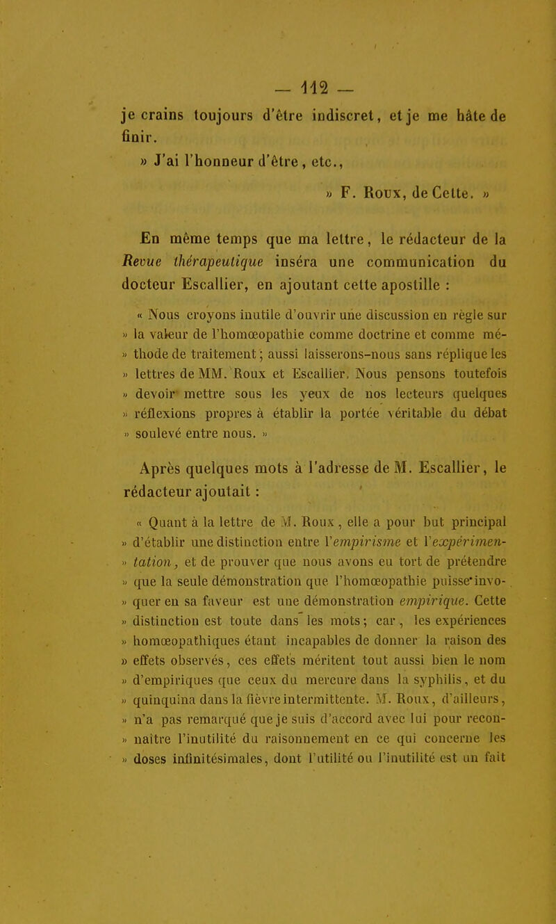 je crains toujours d'être indiscret, et je me hâte de finir. » J'ai l'honneur d'être, etc., » F. Roux, de Cette. » En même temps que ma lettre, le rédacteur de la Revue ihérapeuligue inséra une communication du docteur Escallier, en ajoutant cette apostille : « Nous croyons inutile d'ouvrir une discussion en règle sur » la valeur de Thomoeopathie comme doctrine et comme raé- » thode de traitement ; aussi laisserons-nous sans réplique les » lettres de MM. Roux et Escallier, Nous pensons toutefois » devoir mettre sous les yeux de nos lecteurs quelques » réflexions propres à établir la portée véritable du débat » soulevé entre nous. » Après quelques mots à l'adresse de M. Escallier, le rédacteur ajoutait : n Quant à la lettre de vi. Roux , elle a pour but principal » d'établir une distinction entre Vempirisme et Vexpérimen- » tation, et de prouver que uous avons eu tort de prétendre » que la seule démonstration que l'horaoeopathie puisse*invo- » quer en sa faveur est uue démonstration empirique. Cette » distinction est toute dans les mots ; car, les expériences » bomœopathiques étant incapables de donner la raison des » effets observés, ces effets méritent tout aussi bien le nom » d'empiriques que ceux du mercure dans la sypbilis, et du » quinquina dans la fièvre intermittente. M. Roux, d'ailleurs, » n'a pas remarqué que je suis d'accord avec lui pour recon- » naître l'inutilité du raisonnement en ce qui concerne les » doses infinitésimales, dont l'utilité ou l'inutilité est un fait