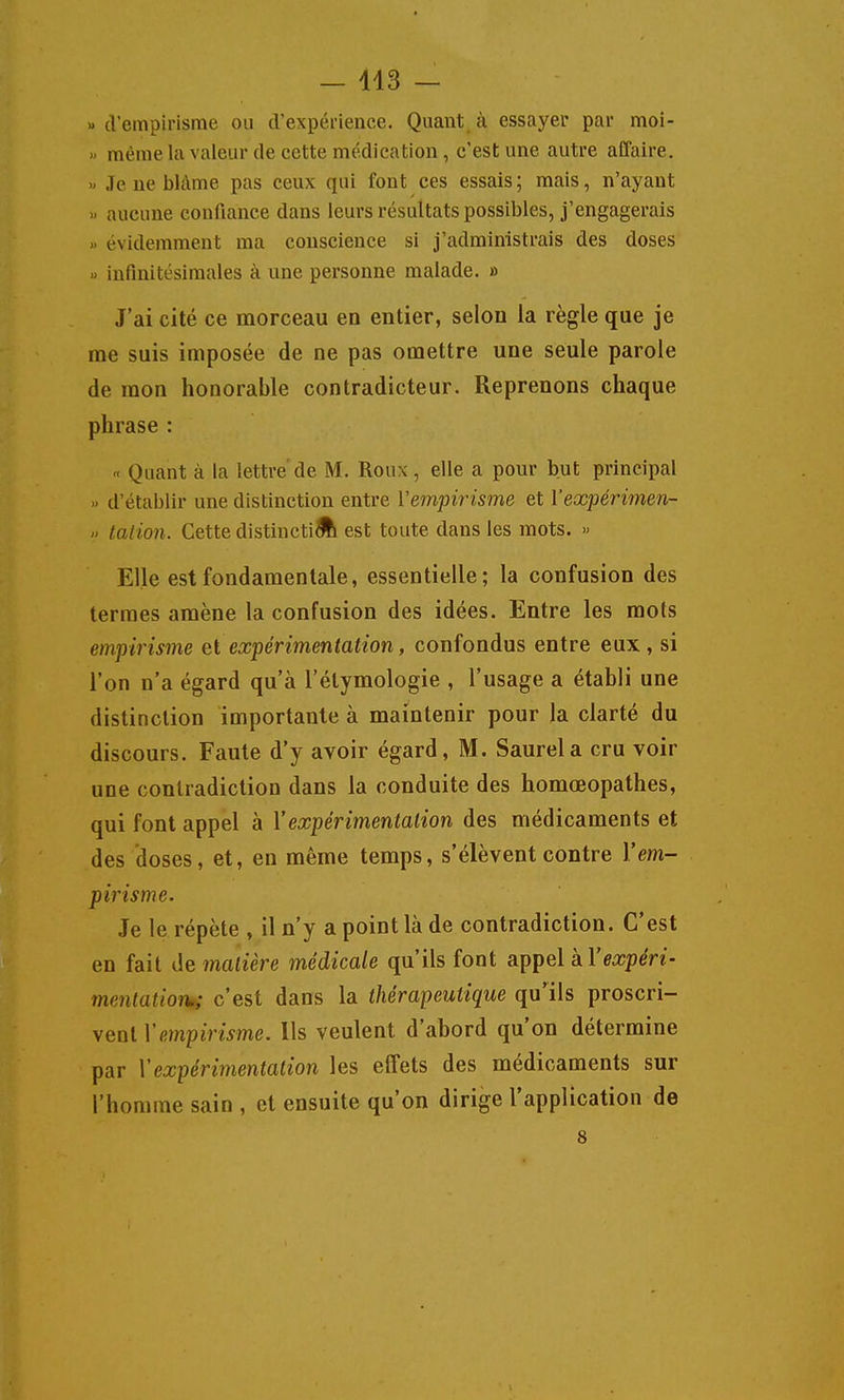 (l'empirisme ou d'expérience. Quant à essayer par moi- » même la valeur de cette médication, c'est une autre affaire. » Je ne blâme pas ceux qui font ces essais; mais, n'ayant aucune confiance dans leurs résultats possibles, j'engagerais évidemment ma conscience si j'administrais des doses « infinitésimales à une personne malade. » J'ai cité ce morceau en entier, selon la règle que je me suis imposée de ne pas omettre une seule parole de mon honorable contradicteur. Reprenons chaque phrase : « Quant à la lettre'de M. Roux, elle a pour but principal d'établir une distinction entre Vempirisme et Vexpérimen-  talion. Cette distincti^ est toute dans les mots. « Elle est fondamentale, essentielle; la confusion des termes amène la confusion des idées. Entre les mots empirisme et expérimentation, confondus entre eux , si l'on n'a égard qu'à l'étymologie , l'usage a établi une distinction importante à maintenir pour la clarté du discours. Faute d'y avoir égard, M. Saurela cru voir une contradiction dans la conduite des homœopathes, qui font appel à Xexpérimentation des médicaments et des doses, et, en même temps, s'élèvent contre Vem- pirisme. Je le répète , il n'y a point là de contradiction. C'est en fait Ae^ matière médicale qu'ils font appel à l'eajp^n- menlaiion,; c'est dans la thérapeutique qu'ils proscri- vent Vempirisme. Ils veulent d'abord qu'on détermine par Y expérimentation les effets des médicaments sur l'homme sain , et ensuite qu'on dirige l'application de 8