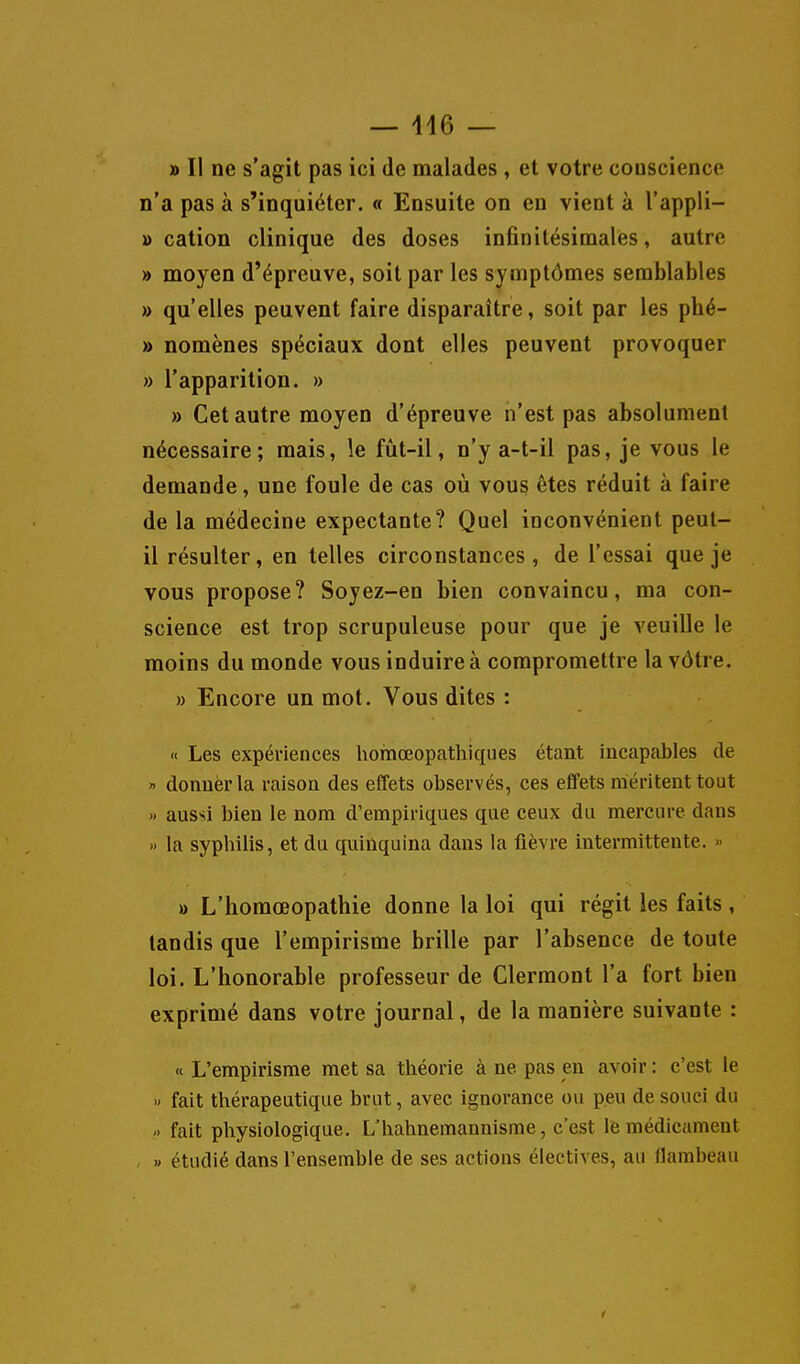 » Il ne s'agit pas ici de malades , et votre conscience n'a pas à s'inquiéter. « Ensuite on en vient à l'appli- » cation clinique des doses infinitésimales, autre » moyen d'épreuve, soit par les symptômes semblables » qu'elles peuvent faire disparaître, soit par les phé- » nomènes spéciaux dont elles peuvent provoquer » l'apparition. » » Cet autre moyen d'épreuve n'est pas absolument nécessaire; mais, le fût-il, n'y a-t-il pas, je vous le demande, une foule de cas où vous êtes réduit à faire de la médecine expectante? Quel inconvénient peut- il résulter, en telles circonstances, de l'essai que je vous propose? Soyez-en bien convaincu, ma con- science est trop scrupuleuse pour que je veuille le moins du monde vous induire à compromettre la vôtre. » Encore un mot. Vous dites : « Les expériences homœopathiques étant incapables de » donner la raison des effets observés, ces effets méritent tout » aussi bien le nom d'empiriques que ceux du mercure dans » la syphilis, et du quinquina dans la lièvre intermittente. » » L'homœopathie donne la loi qui régit les faits , tandis que l'empirisme brille par l'absence de toute loi. L'honorable professeur de Clermont l'a fort bien exprimé dans votre journal, de la manière suivante : « L'empirisme met sa théorie à ne pas en avoir : c'est le » fait thérapeutique brut, avec ignorance ou peu de souci du -> fait physiologique. L'hahnemannisrae, c'est le médicament , » étudié dans l'ensemble de ses actions électives, au flambeau