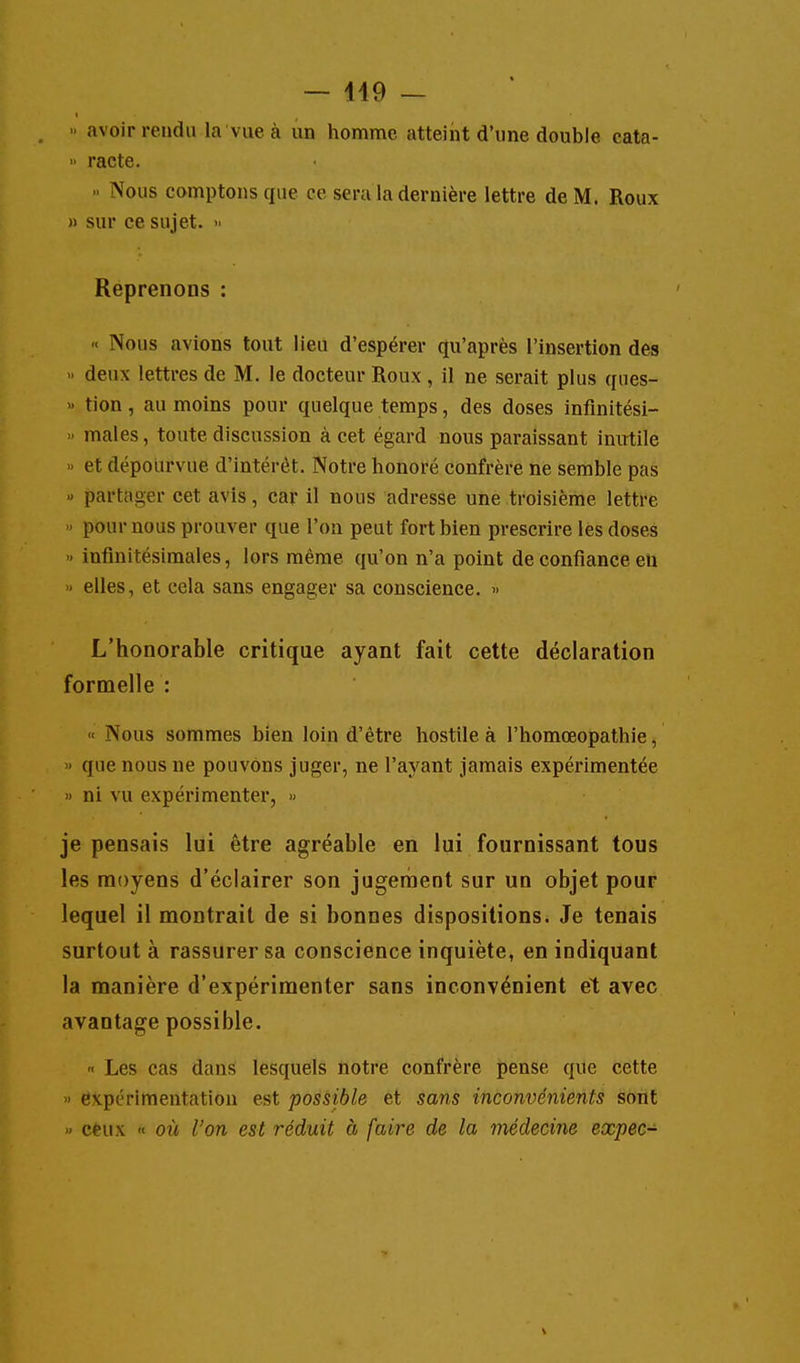 » avoir rendu la vue à un homme atteint d'une double cata-  racte.  Nous comptons que ce sera la dernière lettre de M. Roux » sur ce sujet. » Reprenons : « Nous avions tout lieu d'espérer qu'après l'insertion des « deux lettres de M. le docteur Roux , il ne serait plus ques- » tion, au moins pour quelque temps, des doses inflnitési- » maies, toute discussion à cet égard nous paraissant inutile » et dépourvue d'intérêt. Notre honoré confrère ne semble pas « partager cet avis, car il nous adresse une troisième lettre » pour nous prouver que l'on peut fort bien prescrire les doses » infinitésimales, lors même qu'on n'a point de confiance eu » elles, et cela sans engager sa conscience. » L'honorable critique ayant fait cette déclaration formelle : « Nous sommes bien loin d'être hostile à l'homœopathie, » que nous ne pouvons juger, ne l'ayant jamais expérimentée '> ni vu expérimenter, >> je pensais lui être agréable en lui fournissant tous les moyens d'éclairer son jugement sur un objet pour lequel il montrait de si bonnes dispositions. Je tenais surtout à rassurer sa conscience inquiète, en indiquant la manière d'expérimenter sans inconvénient et avec avantage possible.  Les cas dans lesquels notre confrère pense que cette » expérimentation est possible et sans inconvénients sont » ceux « où l'on est réduit à faire de la médecine expec-