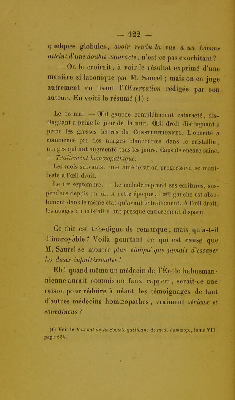 quelques globules, avoir rendu la vue à un homme atteint d'une double cataracte, n'est-ce pas exorbitant? — On le croirait, à voirie résultat exprimé d'une manière si laconique par M. Saurel ; mais on en juge autrement en lisant l'Oft^ervai/on rédigée par son auteur. En voici le résumé (1) : Le 15 mai. — Œil gauche complètement cataracté, dis- tinguant à peine le jour de la nuit. Œil droit distinguant à peine les grosses lettres du Constitutionnel. L'opacité a commencé par des nuages blanchâtres dans le cristallin, nuages qui ont augmenté tous les jours. Capsule encore saine. — Traitement homœopathique. Les mois suivants, une amélioration progressive se mani- feste à l'œil droit. Le 1er septembre. — Le malade reprend ses écritures, sus- pendues depuis un an. A cette époque, l'œil gauche est abso- lument dans le même état qu'avant le traitement. A l'œil droit, les nuages du cristallin ont presque entièrement disparu. Ce^ fait est très-digne de remarque ; mais qu'a-t-il d'incroyable? Voilà pourtant ce qui est cause que M. Saurel se monire plus éloigné que jainais d'essayer les doses infinitésimales ! Eh! quand même un médecin de l'École hahneman- nienne aurait commis un faux rapport, serait-ce une ^ raison pour réduire à néant les témoignages de tant d'autres médecine homœopathes, vraiment sérieux et convaincus ? (1) Voir le Journal de la Société gallicane de méd. homœop., tome VII. page 654.