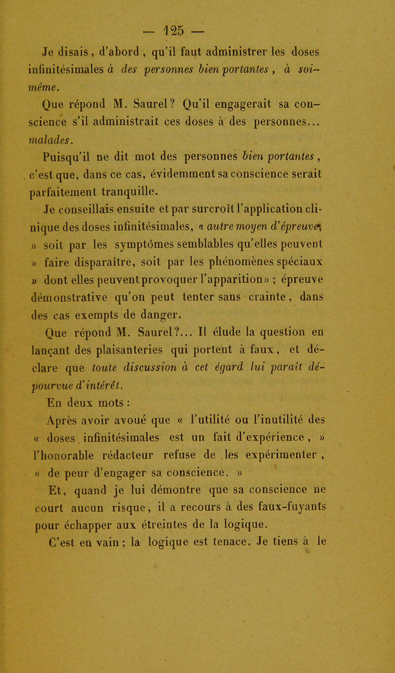 Je disais, d'abord , qu'il faut administrer les doses infinitésimales à des personnes bien portantes, à soi- même. Que répond M. Saurel? Qu'il engagerait sa con- science s'il administrait ces doses à des personnes... malades. Puisqu'il ne dit mot des personnes bien portantes, c'est que, dans ce cas, évidemment sa conscience serait parfaitement tranquille. Je conseillais ensuite et par surcroît l'application cli- nique des doses infinitésimales, (» autremoyen d'épreuve^^ » soit par les symptômes semblables qu'elles peuvent » faire disparaître, soit par les phénomènes spéciaux » dont elles peuvent provoquer l'apparition» ; épreuve démonstrative qu'on peut tenter sans crainte, dans des cas exempts de danger. Que répond M. Saurel?... Il élude la question en lançant des plaisanteries qui portent à faux, et dé- clare que toute discussion à cet égard lui parait dé- pourvue d'intérêt. En deux mots : Après avoir avoué que « l'utilité ou l'inutilité des « doses, infinitésimales est un fait d'expérience , » l'honorable rédacteur refuse de les expérimenter, « de peur d'engager sa conscience. » Et, quand je lui démontre que sa conscience ne court aucun risque, il a recours à des faux-fuyants pour échapper aux étreintes de la logique. C'est en vain; la logique est tenace. Je tiens à le