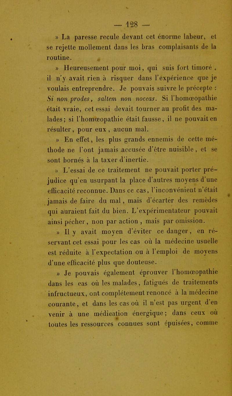 — 428 — » La paresse recule devant cet énorme labeur, et se rejette mollement dans les bras complaisants de la routine. » Heureusement pour moi, qui suis fort timoré , il n'y avait rien à risquer dans l'expérience que je voulais entreprendre. Je pouvais suivre le précepte : Si non.prodes, saltem non noceas. Si l'homœopathie était vraie, cet essai devait tourner au profit des ma- lades; si l'homœopathie était fausse, il ne pouvait en résulter, pour eux , aucun mal. » En effet, les plus grands ennemis de cette mé- thode ne l'ont jamais accusée d'être nuisible, et se sont bornés à la taxer d'inertie. » L'essai de ce traitement ne pouvait porter pré- judice qu'en usurpant la place d'autres moyens d'une efficacité reconnue. Dans ce cas, l'inconvénient n'était jamais de faire du mal, mais d'écarter des remèdes qui auraient fait du bien. L'expérimentateur pouvait ainsi pécher, non par action , mais par omission. » Il y avait moyen d'éviter ce danger, en ré- servant cet essai pour les cas où la médecine usuelle est réduite à l'expectation ou à l'emploi de moyens d'une efficacité plus que douteuse. » Je pouvais également éprouver l'homœopathie dans les eas où les malades, fatigués de traitements infructueux, ont complètement renoncé à la médecine courante, et dans les cas où il n'est pas urgent d'en venir à une médication énergique; dans ceux où toutes les ressources connues sont épuisées, comme