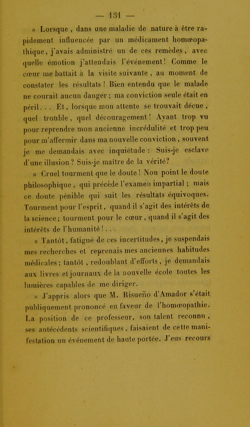 — 134 — » Lorsque , dans une maladie de nature à être ra- pidement influencée par un médicament homœopa- thique, j'avais administré un de ces remèdes, avec quelle émotion j'attendais l'événement! Comme le cœur me battait à la visite suivante , au moment de constater les résultats ! Bien entendu que le malade ne courait aucun danger ; ma conviction seule était en péril. . . Et, lorsque mon attente se trouvait déçue , quel trouble , quel découragement ! Ayant trop vu pour reprendre mon ancienne incrédulité et trop peu pour m'aliermir dans ma nouvelle conviction, souvent je me demandais avec inquiétude : Suis-je esclave d'une illusion? Suis-je maître de la vérité? » Cruel tourment que le doute ! Non point le doute philosophique , qui précède l'examen impartial ; mais ce doute pénible qui suit les résultats équivoques. Tourment pour l'esprit, quand il s'agit des intérêts de la science; tourment pour le cœur, quand il s'agit des intérêts de l'humanité !. . . » Tantôt, fatigué de ces incertitudes, je suspendais mes recherches et reprenais mes anciennes habitudes médicales; tantôt, redoublant d'efl^orts, je demandais aux livres et journaux delà nouvelle école toutes les lumières capables de me diriger. » J'appris alors que M. Risueno d'Amador s'était publiquement prononcé en faveur de l'homœopathie. La position de ce professeur, son talent reconnu , ses antécédents scientifiques , faisaient de cette mani- festation un événement de haute portée. J'eus recours