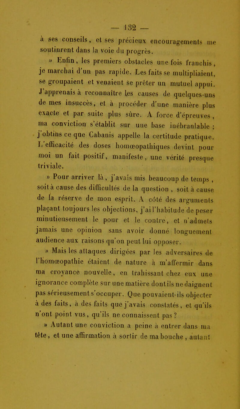 à ses conseils, et ses précieux encouragemenls me soutinrent dans la voie du progrès. » Enfin, les premiers obstacles une fois franchis, je marchai d'un pas rapide. Les faits se multipliaient, se groupaient et venaient se prêter un mutuel appui. J'apprenais à reconnaître les causes de quelques-uns de mes insuccès, et à procéder d'une manière plus exacte et par suite plus sûre. A force d'épreuves , ma conviction s'établit sur une base inébranlable ; j'obtins ce que Cabanis appelle la certitude pratique. I-'efEcacité des doses homœopathiques devint pour moi un fait positif, manifeste, une vérité presque triviale. » Pour arriver là, j'avais mis beaucoup de temps , soit à cause des difficultés de la question , soit à cause de k réserve de mon esprit. A côté des arguments plaçant toujours les objections, j'ai l'habitude de peser minutieusement le pour et le contre, et n'admets jamais une opinion sans avoir donné longuement audience aux raisons qu'on peut lui opposer. » Mais les attaques dirigées par les adversaires de l'homœopathie étaient de nature à m'afTermir dans ma croyance nouvelle, en trahissant chez eux une ignorance complète sur une matière dontils ne daignent pas sérieusement s'occuper. Que pouvaient-ils objecter à des faits, à des faits que j'avais constatés, et qu'ils n'ont point vus, qu'ils ne connaissent pas? » Autant une conviction a peine à entrer dans ma tête, et une affirmation à sortir de ma bouche , autant