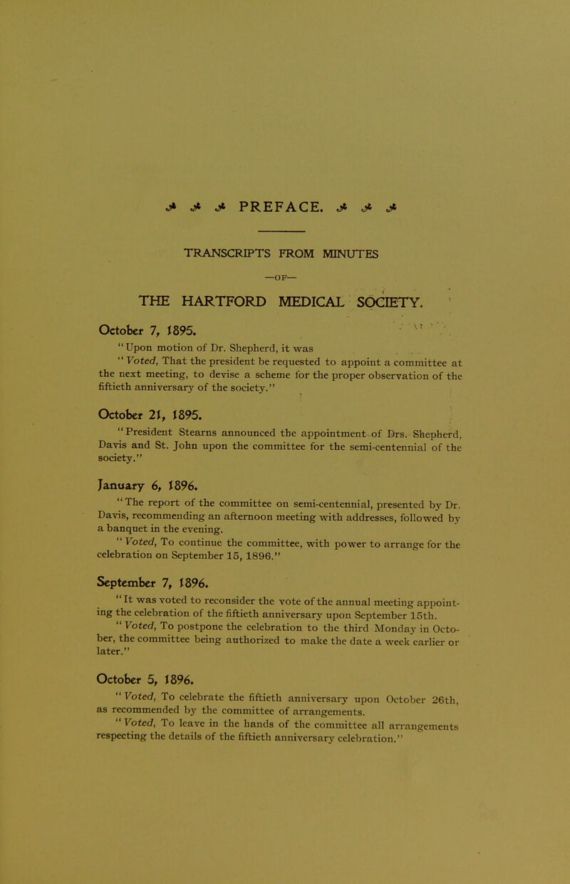 .a* J- J> PREFACE, j* jfi jk TRANSCRIPTS FROM MINUTES —OF— THE HARTFORD MEDICAL SOCIETY. October 7, 1895. Upon motion of Dr. Shepherd, it was  Voted, That the president be requested to appoint a committee at the next meeting, to devise a scheme for the proper observation of the fiftieth anniversary of the society. October 21, 1895. President Stearns announced the appointment of Drs. Shepherd, Davis and St. John upon the committee for the semi-centennial of the society. January 6, J896. The report of the committee on semi-centennial, presented by Dr. Davis, recommending an afternoon meeting with addresses, followed by a banquet in the evening.  Voted, To continue the committee, with power to arrange for the celebration on September 15, 1896. September 7, J 896.  It was voted to reconsider the vote of the annual meeting appoint- ing the celebration of the fiftieth anniversary upon September 15th.  Voted, To postpone the celebration to the third Monday in Octo- ber, the committee being authorized to make the date a week earlier or later. October 5, 1896.  Voted, To celebrate the fiftieth anniversary upon October 26th, as recommended by the committee of arrangements.  Voted, To leave in the bands of the committee all arrangements respecting the details of the fiftieth anniversary celebration.''