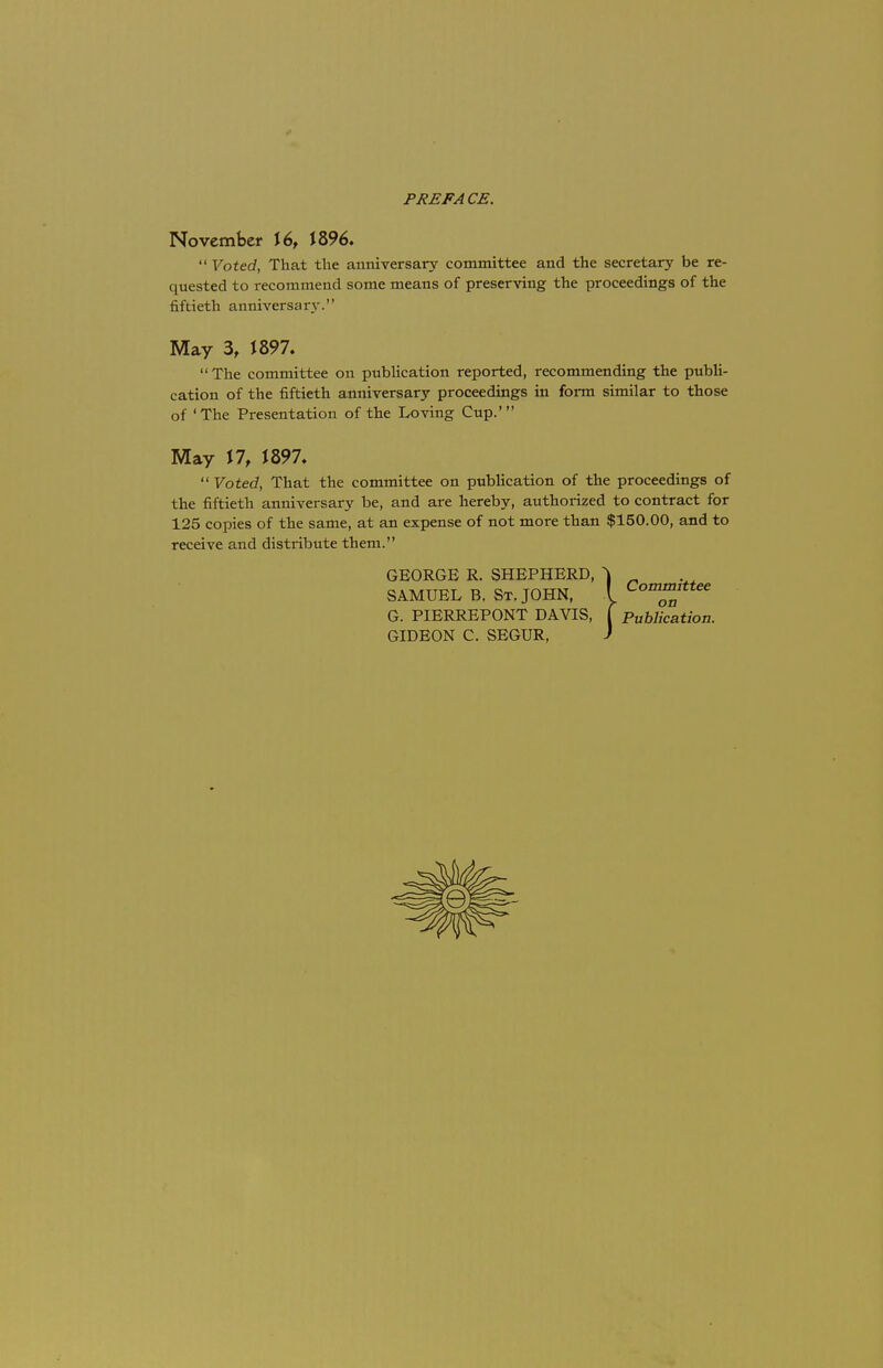 PREFACE. November \6f 1896.  Voted, That the anniversary committee and the secretary be re- quested to recommend some means of preserving the proceedings of the fiftieth anniversary. May 3, J 897. The committee on publication reported, recommending the publi- cation of the fiftieth anniversary proceedings in form similar to those of 'The Presentation of the Loving Cup.' May 17, J897.  Voted, That the committee on publication of the proceedings of the fiftieth anniversary be, and are hereby, authorized to contract for 125 copies of the same, at an expense of not more than $150.00, and to receive and distribute them. GEORGE R. SHEPHERD, ^ _ SAMUEL B. St. JOHN, ( Committee G. PIERREPONT DAVIS, f Publication. GIDEON C. SEGUR, J