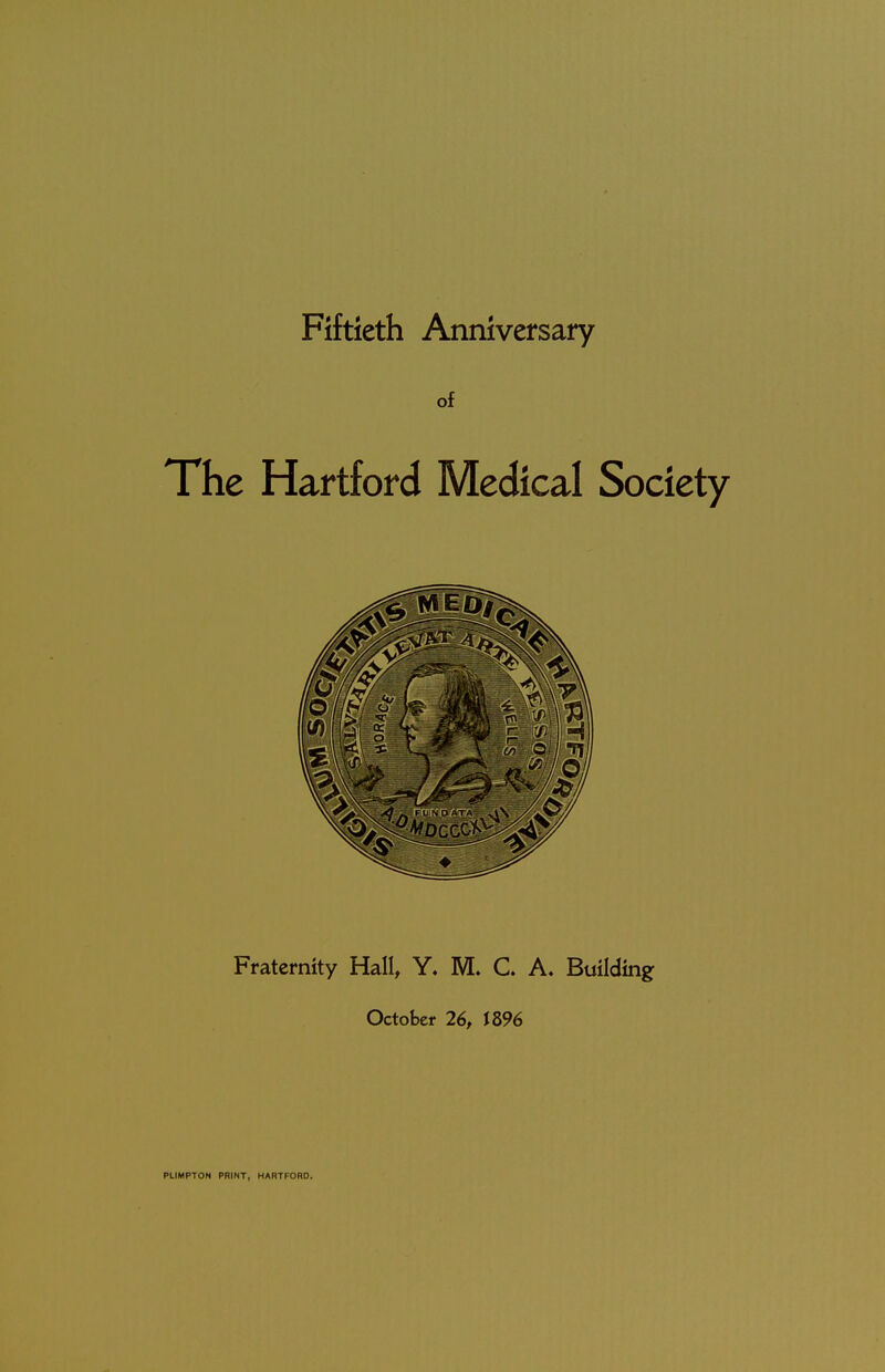 Fiftieth Anniversary of The Hartford Medical Society Fraternity Hall, Y. M. C A. Building October 26, J 896 PLIMPTON PRINT, HARTFORD.