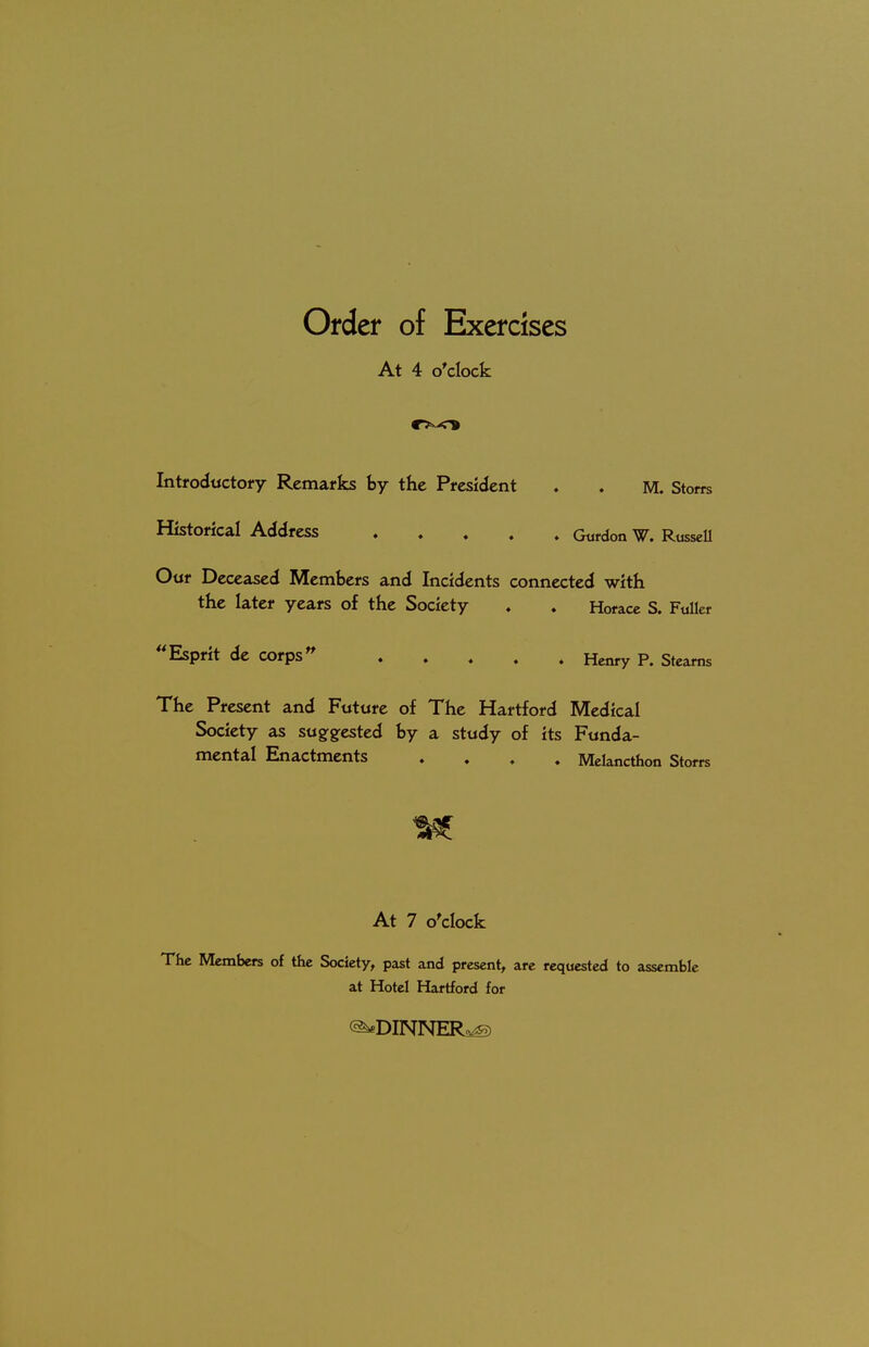 Order of Exercises At 4 o'clock Introductory Remarks by the President . . M. Store Historical Address Gordon W. Russell Our Deceased Members and Incidents connected with the later years of the Society ♦ . Horace S. Fuller 44 Esprit de Corpsn ..... Henry P. Stearns The Present and Future of The Hartford Medical Society as suggested by a study of its Funda- mental Enactments .... Melancthon Storrs At 7 o'clock The Members of the Society, past and present, are requested to assemble at Hotel Hartford for <2**DINNER^