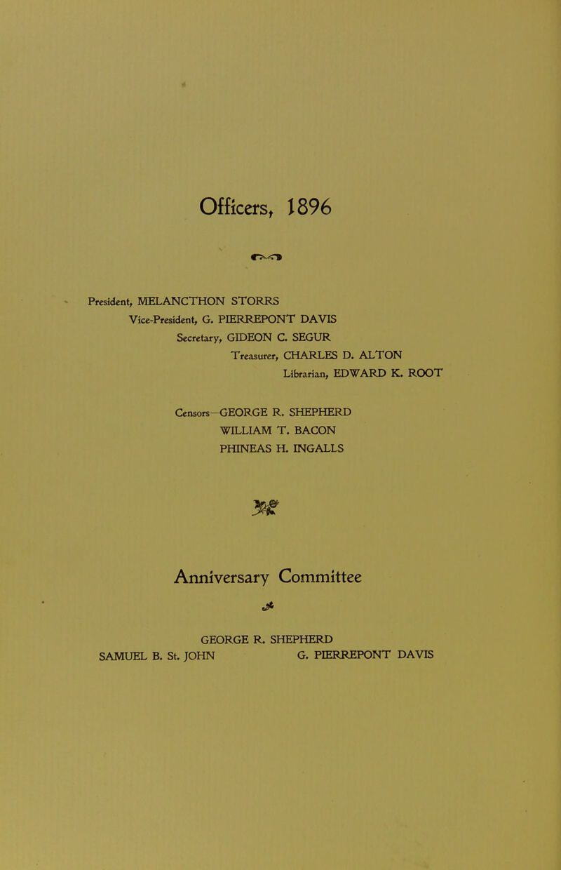t Officers, 1896 President, MELANCTHON STOPvRS Vice-President, G. PIERREPONT DAVIS Secretary, GIDEON C. SEGUR Treasurer, CHARLES D. ALTON Librarian, EDWARD K. ROOT Censors—GEORGE R. SHEPHERD WILLIAM T. BACON PHINEAS H. INGALLS Anniversary Committee GEORGE R. SHEPHERD SAMUEL B. St. JOHN G. PIERREPONT DAVIS